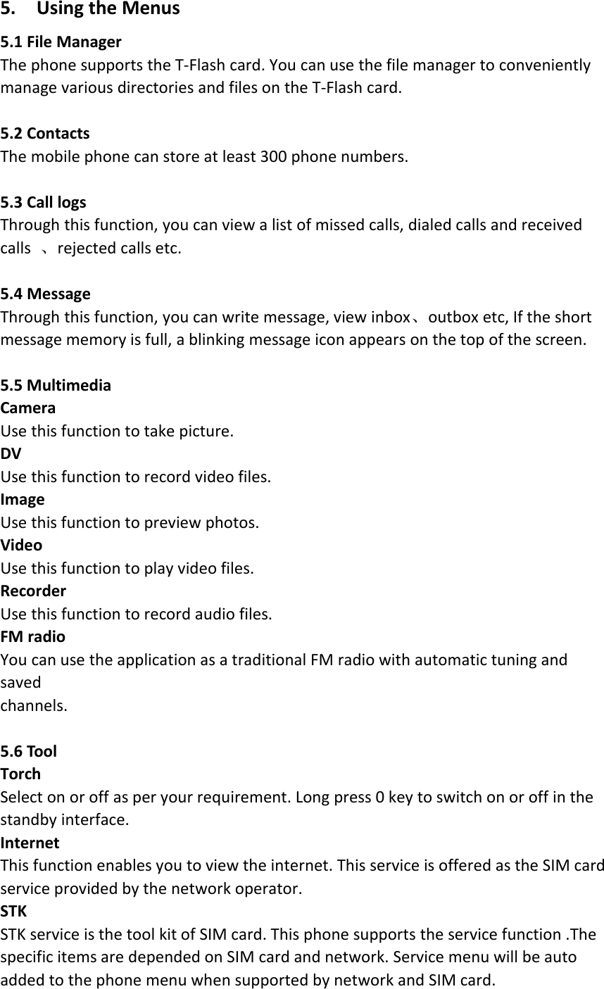 5. Using the Menus5.1 File ManagerThe phone supports the T‐Flash card. You can use the file manager to convenientlymanage various directories and files on the T‐Flash card.5.2 ContactsThe mobile phone can store at least 300 phone numbers.5.3 Call logsThrough this function, you can view a list of missed calls, dialed calls and receivedcalls 、rejected calls etc.5.4 MessageThrough this function, you can write message, view inbox、outbox etc, If the shortmessage memory is full, a blinking message icon appears on the top of the screen.5.5 MultimediaCameraUse this function to take picture.DVUse this function to record video files.ImageUse this function to preview photos.VideoUse this function to play video files.RecorderUse this function to record audio files.FM radioYou can use the application as a traditional FM radio with automatic tuning andsavedchannels.5.6 ToolTorchSelect on or off as per your requirement. Long press 0 key to switch on or off in thestandby interface.InternetThis function enables you to view the internet. This service is offered as the SIM cardservice provided by the network operator.STKSTK service is the tool kit of SIM card. This phone supports the service function .Thespecific items are depended on SIM card and network. Service menu will be autoadded to the phone menu when supported by network and SIM card.