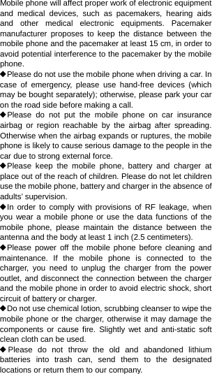 Mobile phone will affect proper work of electronic equipment and medical devices, such as pacemakers, hearing aids and other medical electronic equipments. Pacemaker manufacturer proposes to keep the distance between the mobile phone and the pacemaker at least 15 cm, in order to avoid potential interference to the pacemaker by the mobile phone. ◆Please do not use the mobile phone when driving a car. In case of emergency, please use hand-free devices (which may be bought separately); otherwise, please park your car on the road side before making a call. ◆Please do not put the mobile phone on car insurance airbag or region reachable by the airbag after spreading. Otherwise when the airbag expands or ruptures, the mobile phone is likely to cause serious damage to the people in the car due to strong external force. ◆Please keep the mobile phone, battery and charger at place out of the reach of children. Please do not let children use the mobile phone, battery and charger in the absence of adults’ supervision. ◆In order to comply with provisions of RF leakage, when you wear a mobile phone or use the data functions of the mobile phone, please maintain the distance between the antenna and the body at least 1 inch (2.5 centimeters). ◆Please power off the mobile phone before cleaning and maintenance. If the mobile phone is connected to the charger, you need to unplug the charger from the power outlet, and disconnect the connection between the charger and the mobile phone in order to avoid electric shock, short circuit of battery or charger. ◆Do not use chemical lotion, scrubbing cleanser to wipe the mobile phone or the charger, otherwise it may damage the components or cause fire. Slightly wet and anti-static soft clean cloth can be used. ◆Please do not throw the old and abandoned lithium batteries into trash can, send them to the designated locations or return them to our company. 