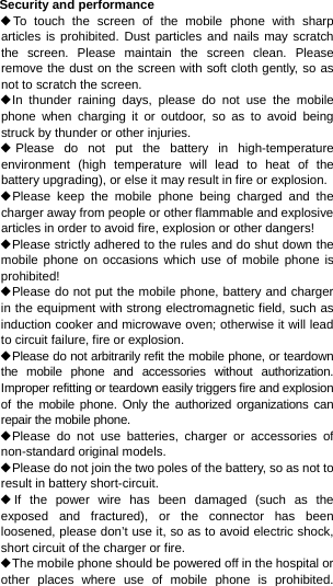 Security and performance ◆To touch the screen of the mobile phone with sharp articles is prohibited. Dust particles and nails may scratch the screen. Please maintain the screen clean. Please remove the dust on the screen with soft cloth gently, so as not to scratch the screen. ◆In thunder raining days, please do not use the mobile phone when charging it or outdoor, so as to avoid being struck by thunder or other injuries. ◆Please do not put the battery in high-temperature environment (high temperature will lead to heat of the battery upgrading), or else it may result in fire or explosion. ◆Please keep the mobile phone being charged and the charger away from people or other flammable and explosive articles in order to avoid fire, explosion or other dangers! ◆Please strictly adhered to the rules and do shut down the mobile phone on occasions which use of mobile phone is prohibited! ◆Please do not put the mobile phone, battery and charger in the equipment with strong electromagnetic field, such as induction cooker and microwave oven; otherwise it will lead to circuit failure, fire or explosion. ◆Please do not arbitrarily refit the mobile phone, or teardown the mobile phone and accessories without authorization. Improper refitting or teardown easily triggers fire and explosion of the mobile phone. Only the authorized organizations can repair the mobile phone. ◆Please do not use batteries, charger or accessories of non-standard original models. ◆Please do not join the two poles of the battery, so as not to result in battery short-circuit. ◆If the power wire has been damaged (such as the exposed and fractured), or the connector has been loosened, please don’t use it, so as to avoid electric shock, short circuit of the charger or fire. ◆The mobile phone should be powered off in the hospital or other places where use of mobile phone is prohibited. 