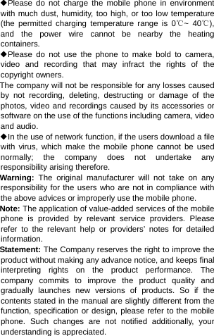 ◆Please do not charge the mobile phone in environment with much dust, humidity, too high, or too low temperature (the permitted charging temperature range is 0℃~ 40℃), and the power wire cannot be nearby the heating containers. ◆Please do not use the phone to make bold to camera, video and recording that may infract the rights of the copyright owners. The company will not be responsible for any losses caused by not recording, deleting, destructing or damage of the photos, video and recordings caused by its accessories or software on the use of the functions including camera, video and audio. ◆In the use of network function, if the users download a file with virus, which make the mobile phone cannot be used normally; the company does not undertake any responsibility arising therefore. Warning:  The original manufacturer will not take on any responsibility for the users who are not in compliance with the above advices or improperly use the mobile phone. Note: The application of value-added services of the mobile phone is provided by relevant service providers. Please refer to the relevant help or providers’ notes for detailed information. Statement: The Company reserves the right to improve the product without making any advance notice, and keeps final interpreting rights on the product performance. The company commits to improve the product quality and gradually launches new versions of products. So if the contents stated in the manual are slightly different from the function, specification or design, please refer to the mobile phone. Such changes are not notified additionally, your understanding is appreciated. 