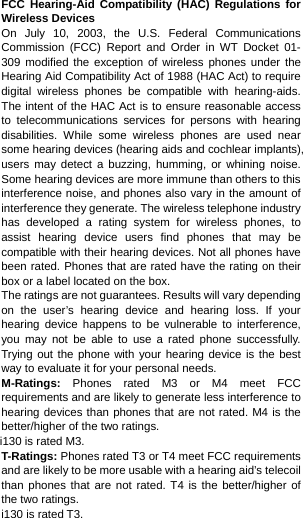  FCC Hearing-Aid Compatibility (HAC) Regulations for Wireless Devices On July 10, 2003, the U.S. Federal Communications Commission (FCC) Report and Order in WT Docket 01- 309 modified the exception of wireless phones under the Hearing Aid Compatibility Act of 1988 (HAC Act) to require digital wireless phones be compatible with hearing-aids. The intent of the HAC Act is to ensure reasonable access to telecommunications services for persons with hearing disabilities. While some wireless phones are used near some hearing devices (hearing aids and cochlear implants), users may detect a buzzing, humming, or whining noise. Some hearing devices are more immune than others to this interference noise, and phones also vary in the amount of interference they generate. The wireless telephone industry has developed a rating system for wireless phones, to assist hearing device users find phones that may be compatible with their hearing devices. Not all phones have been rated. Phones that are rated have the rating on their box or a label located on the box. The ratings are not guarantees. Results will vary depending on the user’s hearing device and hearing loss. If your hearing device happens to be vulnerable to interference, you may not be able to use a rated phone successfully. Trying out the phone with your hearing device is the best way to evaluate it for your personal needs. M-Ratings: Phones rated M3 or M4 meet FCC requirements and are likely to generate less interference to hearing devices than phones that are not rated. M4 is the better/higher of the two ratings. i130 is rated M3. T-Ratings: Phones rated T3 or T4 meet FCC requirements and are likely to be more usable with a hearing aid’s telecoil than phones that are not rated. T4 is the better/higher of the two ratings.   i130 is rated T3. 