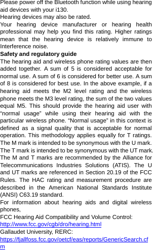 Please power off the Bluetooth function while using hearing aid devices with your i130. Hearing devices may also be rated. Your hearing device manufacturer or hearing health professional may help you find this rating. Higher ratings mean that the hearing device is relatively immune to Interference noise. Safety and regulatory guide The hearing aid and wireless phone rating values are then added together. A sum of 5 is considered acceptable for normal use. A sum of 6 is considered for better use. A sum of 8 is considered for best use. In the above example, if a hearing aid meets the M2 level rating and the wireless phone meets the M3 level rating, the sum of the two values equal M5. This should provide the hearing aid user with “normal usage” while using their hearing aid with the particular wireless phone. “Normal usage” in this context is defined as a signal quality that is acceptable for normal operation. This methodology applies equally for T ratings. The M mark is intended to be synonymous with the U mark. The T mark is intended to be synonymous with the UT mark. The M and T marks are recommended by the Alliance for Telecommunications Industries Solutions (ATIS). The U and UT marks are referenced in Section 20.19 of the FCC Rules. The HAC rating and measurement procedure are described in the American National Standards Institute (ANSI) C63.19 standard. For information about hearing aids and digital wireless phones, FCC Hearing Aid Compatibility and Volume Control: http://www.fcc.gov/cgb/dro/hearing.htmlGallaudet University, RERC: https://fjallfoss.fcc.gov/oetcf/eas/reports/GenericSearch.cfm