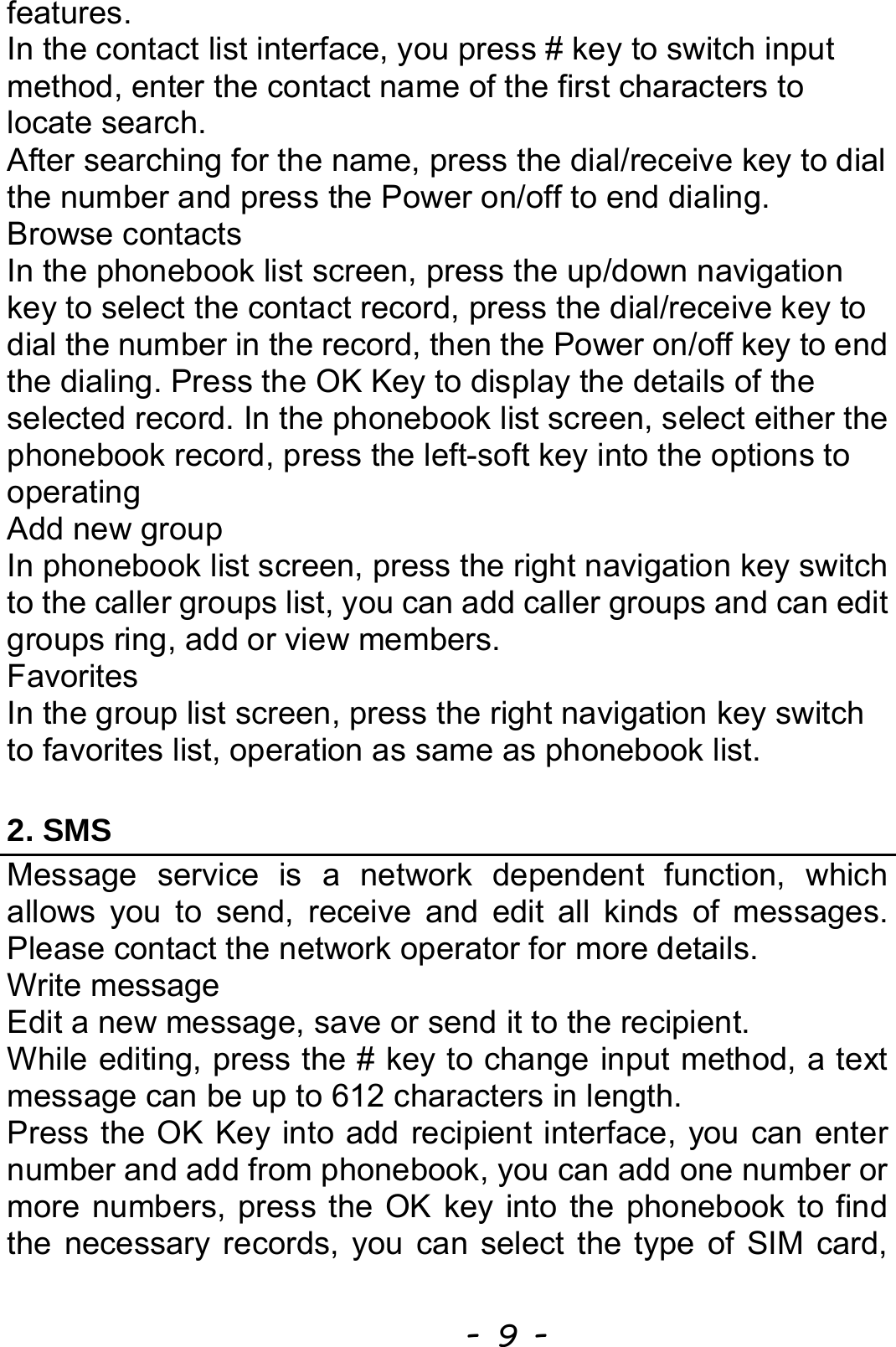  - 9 - features. In the contact list interface, you press # key to switch input method, enter the contact name of the first characters to locate search. After searching for the name, press the dial/receive key to dial the number and press the Power on/off to end dialing. Browse contacts In the phonebook list screen, press the up/down navigation key to select the contact record, press the dial/receive key to dial the number in the record, then the Power on/off key to end the dialing. Press the OK Key to display the details of the selected record. In the phonebook list screen, select either the phonebook record, press the left-soft key into the options to operating Add new group In phonebook list screen, press the right navigation key switch to the caller groups list, you can add caller groups and can edit groups ring, add or view members. Favorites In the group list screen, press the right navigation key switch to favorites list, operation as same as phonebook list. 2. SMS Message service is a network dependent function, which allows you to send, receive and edit all kinds of messages. Please contact the network operator for more details. Write message Edit a new message, save or send it to the recipient. While editing, press the # key to change input method, a text message can be up to 612 characters in length.   Press the OK Key into add recipient interface, you can enter number and add from phonebook, you can add one number or more numbers, press the OK key into the phonebook to find the necessary records, you can select the type of SIM card, 