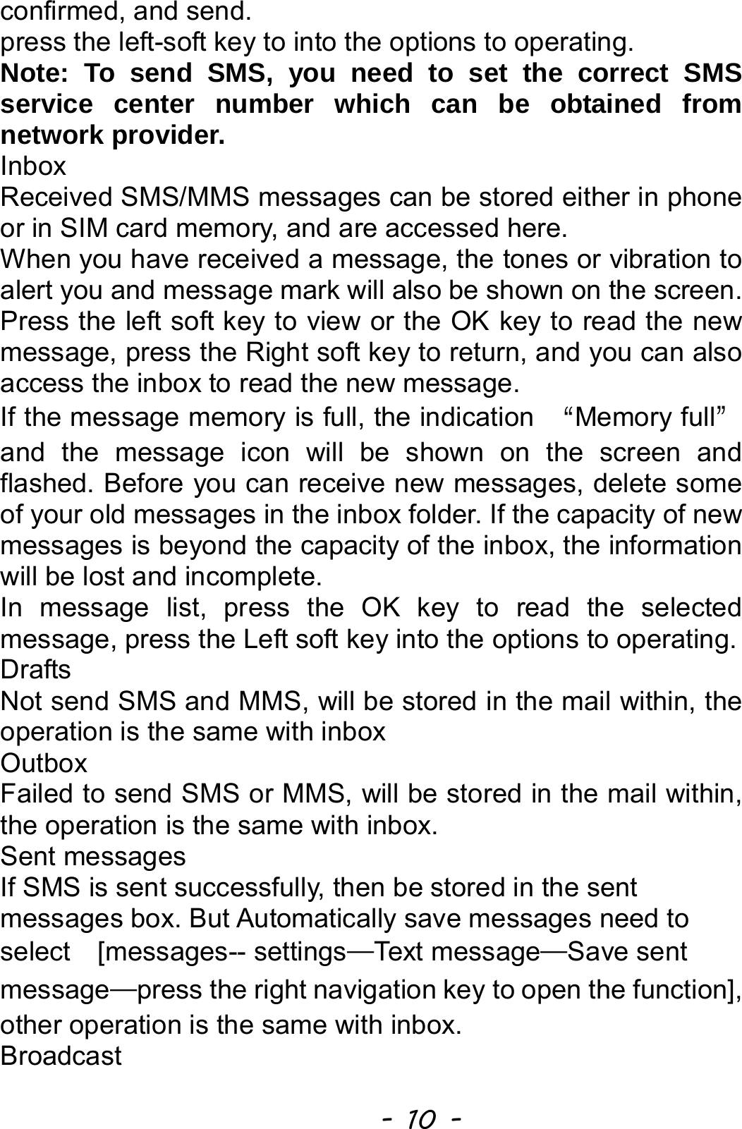  - 10 - confirmed, and send.   press the left-soft key to into the options to operating. Note: To send SMS, you need to set the correct SMS service center number which can be obtained from network provider. Inbox Received SMS/MMS messages can be stored either in phone or in SIM card memory, and are accessed here. When you have received a message, the tones or vibration to alert you and message mark will also be shown on the screen. Press the left soft key to view or the OK key to read the new message, press the Right soft key to return, and you can also access the inbox to read the new message. If the message memory is full, the indication  “Memory full” and the message icon will be shown on the screen and flashed. Before you can receive new messages, delete some of your old messages in the inbox folder. If the capacity of new messages is beyond the capacity of the inbox, the information will be lost and incomplete. In message list, press the OK key to read the selected message, press the Left soft key into the options to operating. Drafts Not send SMS and MMS, will be stored in the mail within, the operation is the same with inbox Outbox Failed to send SMS or MMS, will be stored in the mail within, the operation is the same with inbox. Sent messages If SMS is sent successfully, then be stored in the sent messages box. But Automatically save messages need to select  [messages-- settings—Text message—Save sent message—press the right navigation key to open the function], other operation is the same with inbox. Broadcast  