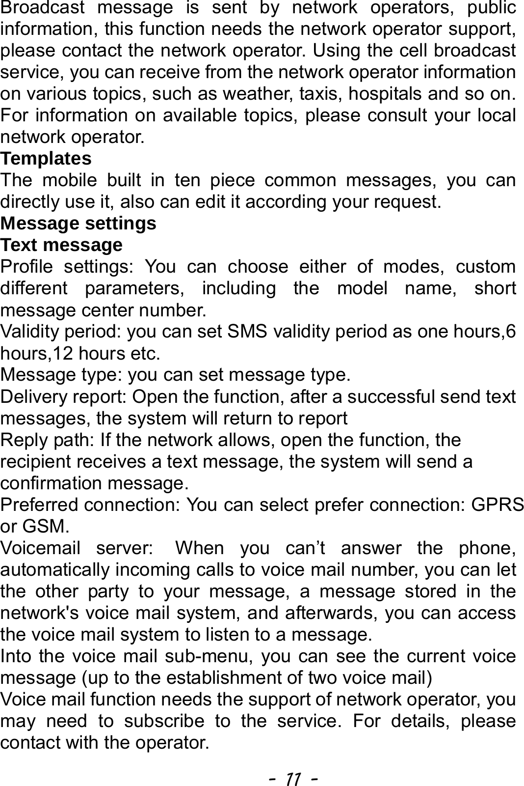  - 11 - Broadcast message is sent by network operators, public information, this function needs the network operator support, please contact the network operator. Using the cell broadcast service, you can receive from the network operator information on various topics, such as weather, taxis, hospitals and so on. For information on available topics, please consult your local network operator. Templates The mobile built in ten piece common messages, you can directly use it, also can edit it according your request. Message settings Text message   Profile settings: You can choose either of modes, custom different parameters, including the model name, short message center number. Validity period: you can set SMS validity period as one hours,6 hours,12 hours etc. Message type: you can set message type.   Delivery report: Open the function, after a successful send text messages, the system will return to report              Reply path: If the network allows, open the function, the recipient receives a text message, the system will send a confirmation message. Preferred connection: You can select prefer connection: GPRS or GSM. Voicemail server: When you can’t answer the phone, automatically incoming calls to voice mail number, you can let the other party to your message, a message stored in the network&apos;s voice mail system, and afterwards, you can access the voice mail system to listen to a message.   Into the voice mail sub-menu, you can see the current voice message (up to the establishment of two voice mail)   Voice mail function needs the support of network operator, you may need to subscribe to the service. For details, please contact with the operator. 