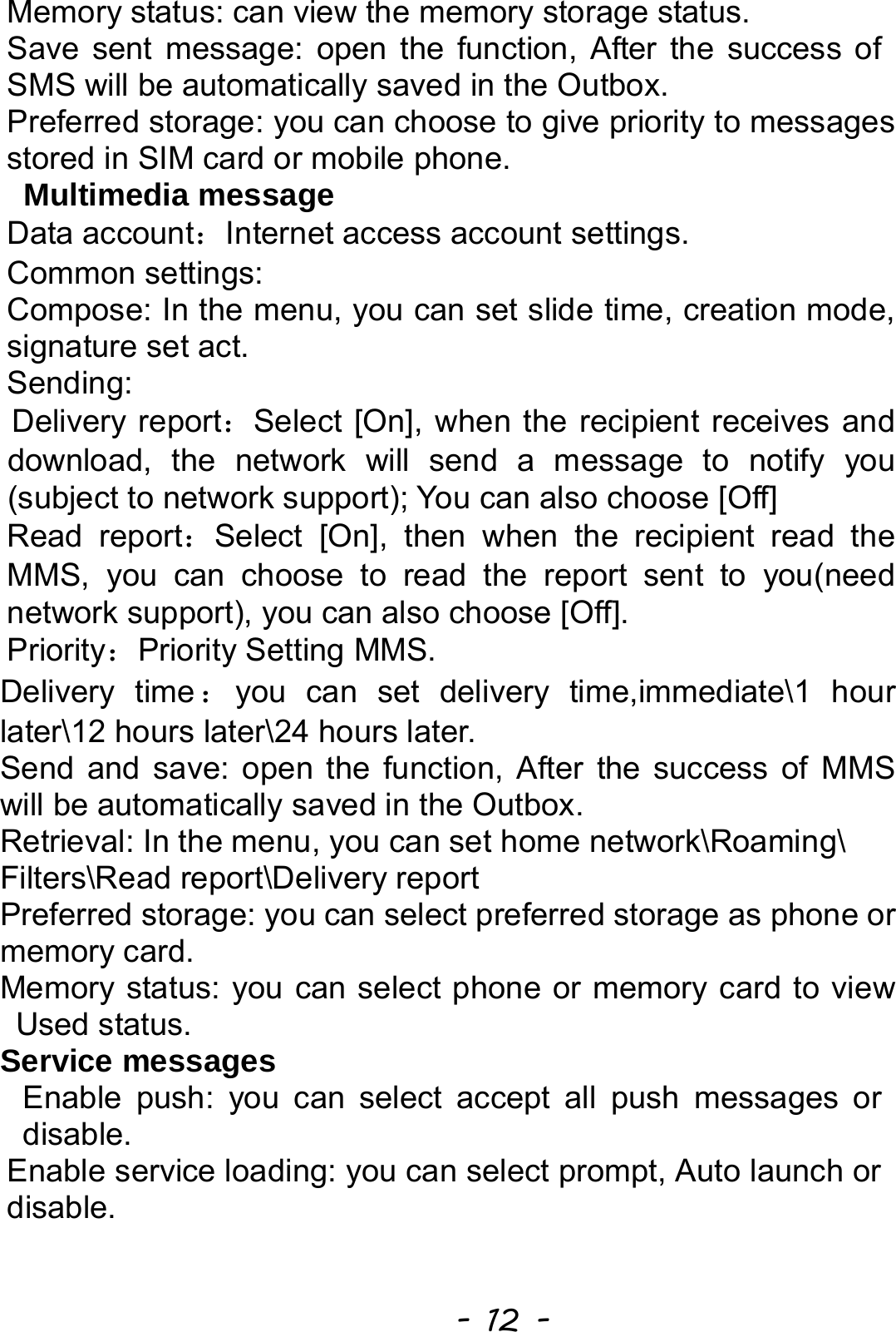  - 12 - Memory status: can view the memory storage status. Save sent message: open the function, After the success of SMS will be automatically saved in the Outbox. Preferred storage: you can choose to give priority to messages stored in SIM card or mobile phone.  Multimedia message Data account：Internet access account settings. Common settings: Compose: In the menu, you can set slide time, creation mode, signature set act. Sending: Delivery report：Select [On], when the recipient receives and download, the network will send a message to notify you (subject to network support); You can also choose [Off] Read report：Select [On], then when the recipient read the MMS, you can choose to read the report sent to you(need network support), you can also choose [Off]. Priority：Priority Setting MMS. Delivery time ：you can set delivery time,immediate\1 hour later\12 hours later\24 hours later. Send and save: open the function, After the success of MMS will be automatically saved in the Outbox. Retrieval: In the menu, you can set home network\Roaming\ Filters\Read report\Delivery report Preferred storage: you can select preferred storage as phone or memory card. Memory status: you can select phone or memory card to view Used status. Service messages Enable push: you can select accept all push messages or disable.  Enable service loading: you can select prompt, Auto launch or disable.  