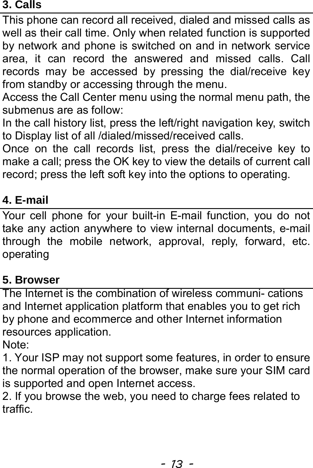  - 13 - 3. Calls This phone can record all received, dialed and missed calls as well as their call time. Only when related function is supported by network and phone is switched on and in network service area, it can record the answered and missed calls. Call records may be accessed by pressing the dial/receive key from standby or accessing through the menu.   Access the Call Center menu using the normal menu path, the submenus are as follow: In the call history list, press the left/right navigation key, switch to Display list of all /dialed/missed/received calls. Once on the call records list, press the dial/receive key to make a call; press the OK key to view the details of current call record; press the left soft key into the options to operating.  4. E-mail Your cell phone for your built-in E-mail function, you do not take any action anywhere to view internal documents, e-mail through the mobile network, approval, reply, forward, etc. operating  5. Browser The Internet is the combination of wireless communi- cations and Internet application platform that enables you to get rich by phone and ecommerce and other Internet information resources application. Note: 1. Your ISP may not support some features, in order to ensure the normal operation of the browser, make sure your SIM card is supported and open Internet access. 2. If you browse the web, you need to charge fees related to traffic.   