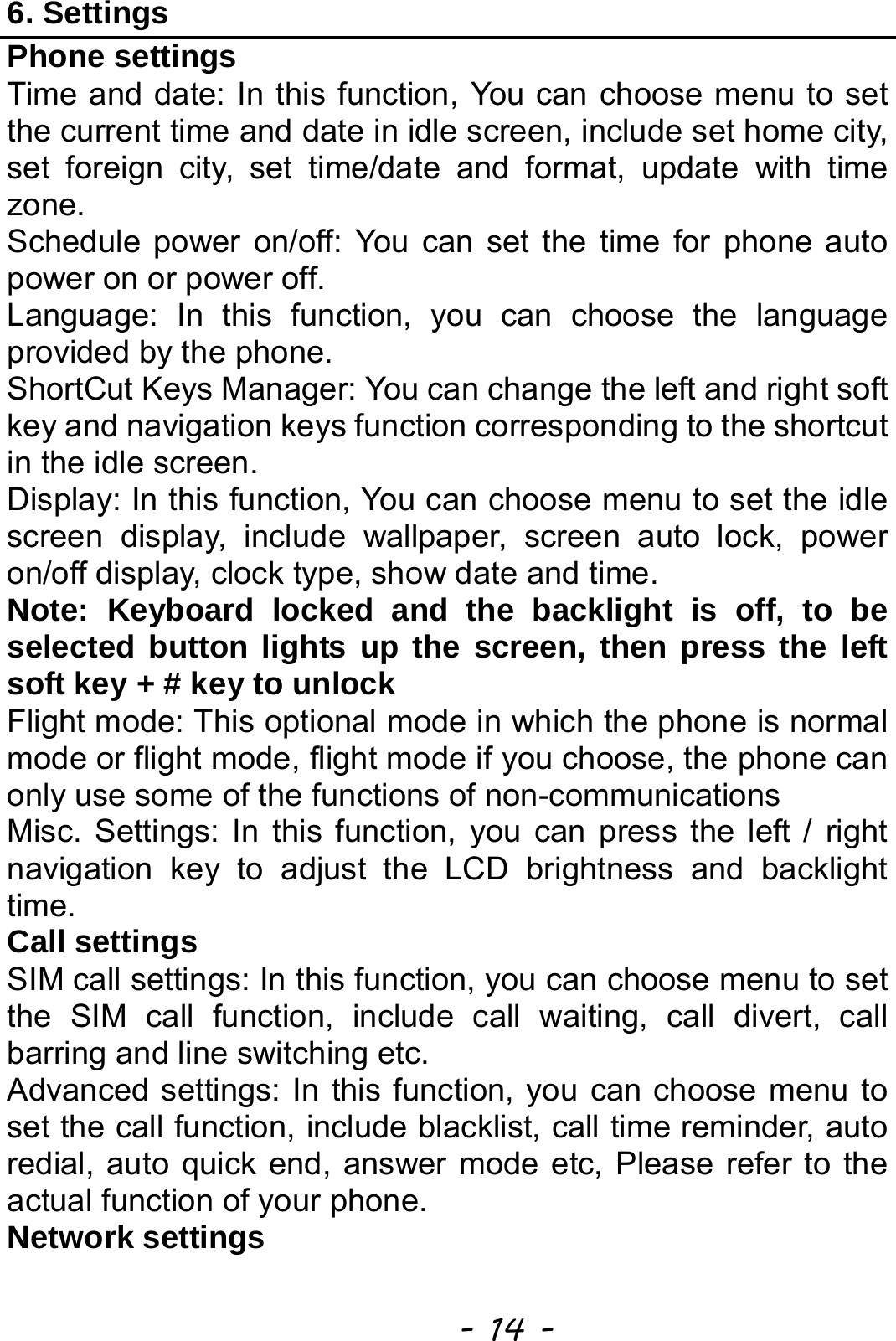  - 14 - 6. Settings Phone settings Time and date: In this function, You can choose menu to set the current time and date in idle screen, include set home city, set foreign city, set time/date and format, update with time zone. Schedule power on/off: You can set the time for phone auto power on or power off. Language: In this function, you can choose the language provided by the phone. ShortCut Keys Manager: You can change the left and right soft key and navigation keys function corresponding to the shortcut in the idle screen. Display: In this function, You can choose menu to set the idle screen display, include wallpaper, screen auto lock, power on/off display, clock type, show date and time. Note: Keyboard locked and the backlight is off, to be selected button lights up the screen, then press the left soft key + # key to unlock Flight mode: This optional mode in which the phone is normal mode or flight mode, flight mode if you choose, the phone can only use some of the functions of non-communications Misc. Settings: In this function, you can press the left / right navigation key to adjust the LCD brightness and backlight time. Call settings SIM call settings: In this function, you can choose menu to set the SIM call function, include call waiting, call divert, call barring and line switching etc. Advanced settings: In this function, you can choose menu to set the call function, include blacklist, call time reminder, auto redial, auto quick end, answer mode etc, Please refer to the actual function of your phone.   Network settings 