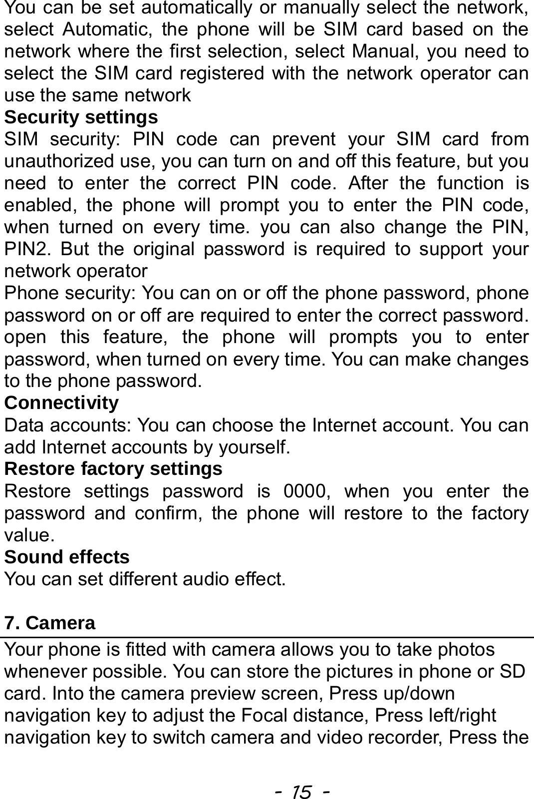  - 15 - You can be set automatically or manually select the network, select Automatic, the phone will be SIM card based on the network where the first selection, select Manual, you need to select the SIM card registered with the network operator can use the same network Security settings SIM security: PIN code can prevent your SIM card from unauthorized use, you can turn on and off this feature, but you need to enter the correct PIN code. After the function is enabled, the phone will prompt you to enter the PIN code, when turned on every time. you can also change the PIN, PIN2. But the original password is required to support your network operator Phone security: You can on or off the phone password, phone password on or off are required to enter the correct password. open this feature, the phone will prompts you to enter password, when turned on every time. You can make changes to the phone password.   Connectivity Data accounts: You can choose the Internet account. You can add Internet accounts by yourself.   Restore factory settings Restore settings password is 0000, when you enter the password and confirm, the phone will restore to the factory value. Sound effects You can set different audio effect.  7. Camera Your phone is fitted with camera allows you to take photos whenever possible. You can store the pictures in phone or SD card. Into the camera preview screen, Press up/down navigation key to adjust the Focal distance, Press left/right navigation key to switch camera and video recorder, Press the 