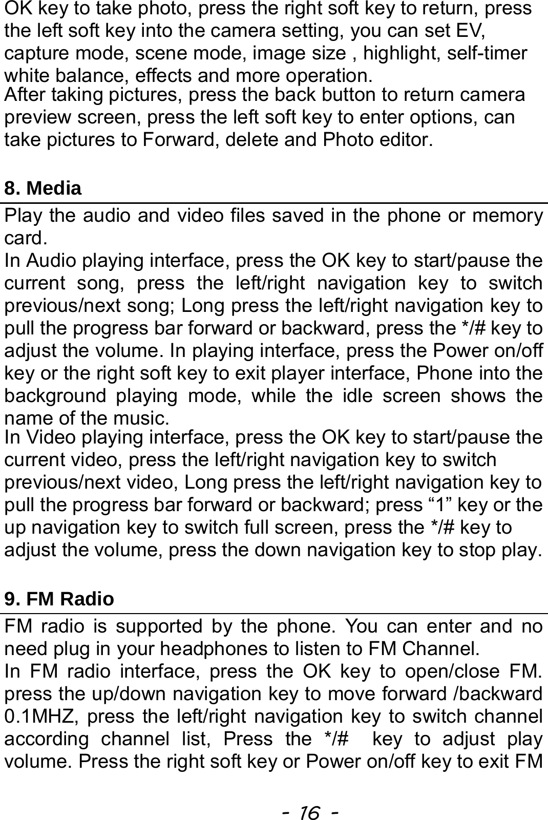  - 16 - OK key to take photo, press the right soft key to return, press the left soft key into the camera setting, you can set EV, capture mode, scene mode, image size , highlight, self-timer white balance, effects and more operation. After taking pictures, press the back button to return camera preview screen, press the left soft key to enter options, can take pictures to Forward, delete and Photo editor.  8. Media Play the audio and video files saved in the phone or memory card. In Audio playing interface, press the OK key to start/pause the current song, press the left/right navigation key to switch previous/next song; Long press the left/right navigation key to pull the progress bar forward or backward, press the */# key to adjust the volume. In playing interface, press the Power on/off key or the right soft key to exit player interface, Phone into the background playing mode, while the idle screen shows the name of the music. In Video playing interface, press the OK key to start/pause the current video, press the left/right navigation key to switch previous/next video, Long press the left/right navigation key to pull the progress bar forward or backward; press “1” key or the up navigation key to switch full screen, press the */# key to adjust the volume, press the down navigation key to stop play.  9. FM Radio FM radio is supported by the phone. You can enter and no need plug in your headphones to listen to FM Channel. In FM radio interface, press the OK key to open/close FM. press the up/down navigation key to move forward /backward   0.1MHZ, press the left/right navigation key to switch channel according channel list, Press the */#  key to adjust play volume. Press the right soft key or Power on/off key to exit FM 