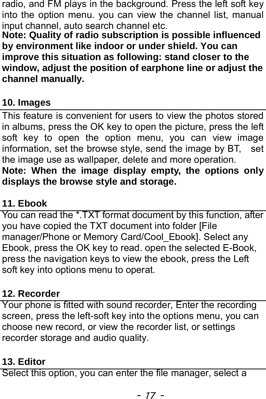  - 17 - radio, and FM plays in the background. Press the left soft key into the option menu. you can view the channel list, manual input channel, auto search channel etc. Note: Quality of radio subscription is possible influenced by environment like indoor or under shield. You can improve this situation as following: stand closer to the window, adjust the position of earphone line or adjust the channel manually.  10. Images This feature is convenient for users to view the photos stored in albums, press the OK key to open the picture, press the left soft key to open the option menu, you can view image information, set the browse style, send the image by BT,    set the image use as wallpaper, delete and more operation. Note: When the image display empty, the options only displays the browse style and storage.  11. Ebook You can read the *.TXT format document by this function, after you have copied the TXT document into folder [File manager/Phone or Memory Card/Cool_Ebook]. Select any Ebook, press the OK key to read. open the selected E-Book, press the navigation keys to view the ebook, press the Left soft key into options menu to operat.  12. Recorder Your phone is fitted with sound recorder, Enter the recording screen, press the left-soft key into the options menu, you can choose new record, or view the recorder list, or settings recorder storage and audio quality.  13. Editor Select this option, you can enter the file manager, select a 