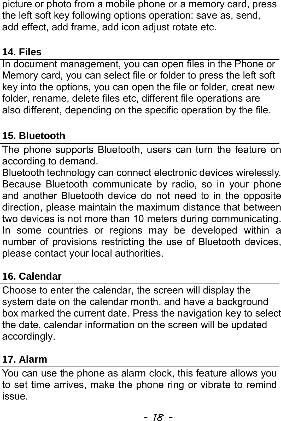  - 18 - picture or photo from a mobile phone or a memory card, press the left soft key following options operation: save as, send, add effect, add frame, add icon adjust rotate etc.  14. Files In document management, you can open files in the Phone or Memory card, you can select file or folder to press the left soft key into the options, you can open the file or folder, creat new folder, rename, delete files etc, different file operations are also different, depending on the specific operation by the file. 15. Bluetooth The phone supports Bluetooth, users can turn the feature on according to demand.   Bluetooth technology can connect electronic devices wirelessly. Because Bluetooth communicate by radio, so in your phone and another Bluetooth device do not need to in the opposite direction, please maintain the maximum distance that between two devices is not more than 10 meters during communicating. In some countries or regions may be developed within a number of provisions restricting the use of Bluetooth devices, please contact your local authorities.    16. Calendar Choose to enter the calendar, the screen will display the system date on the calendar month, and have a background box marked the current date. Press the navigation key to select the date, calendar information on the screen will be updated accordingly.   17. Alarm You can use the phone as alarm clock, this feature allows you to set time arrives, make the phone ring or vibrate to remind issue. 