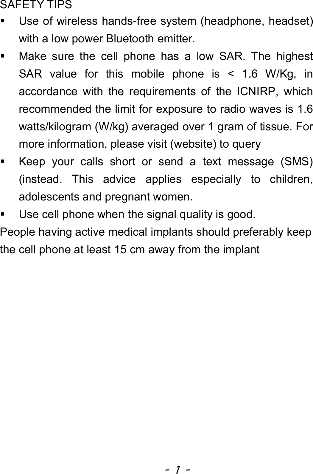  - 1 - SAFETY TIPS   Use of wireless hands-free system (headphone, headset) with a low power Bluetooth emitter.   Make sure the cell phone has a low SAR. The highest SAR value for this mobile phone is &lt; 1.6 W/Kg, in accordance with the requirements of the ICNIRP, which recommended the limit for exposure to radio waves is 1.6 watts/kilogram (W/kg) averaged over 1 gram of tissue. For more information, please visit (website) to query     Keep your calls short or send a text message (SMS) (instead. This advice applies especially to children, adolescents and pregnant women.   Use cell phone when the signal quality is good. People having active medical implants should preferably keep the cell phone at least 15 cm away from the implant 