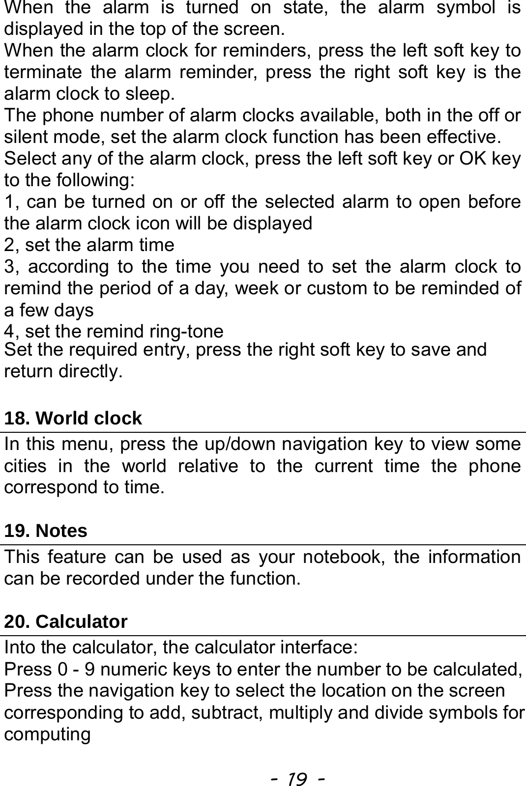  - 19 - When the alarm is turned on state, the alarm symbol is displayed in the top of the screen.   When the alarm clock for reminders, press the left soft key to terminate the alarm reminder, press the right soft key is the alarm clock to sleep. The phone number of alarm clocks available, both in the off or silent mode, set the alarm clock function has been effective. Select any of the alarm clock, press the left soft key or OK key to the following: 1, can be turned on or off the selected alarm to open before the alarm clock icon will be displayed 2, set the alarm time 3, according to the time you need to set the alarm clock to remind the period of a day, week or custom to be reminded of a few days 4, set the remind ring-tone Set the required entry, press the right soft key to save and return directly.  18. World clock In this menu, press the up/down navigation key to view some cities in the world relative to the current time the phone correspond to time.  19. Notes This feature can be used as your notebook, the information can be recorded under the function.  20. Calculator Into the calculator, the calculator interface: Press 0 - 9 numeric keys to enter the number to be calculated, Press the navigation key to select the location on the screen corresponding to add, subtract, multiply and divide symbols for computing 