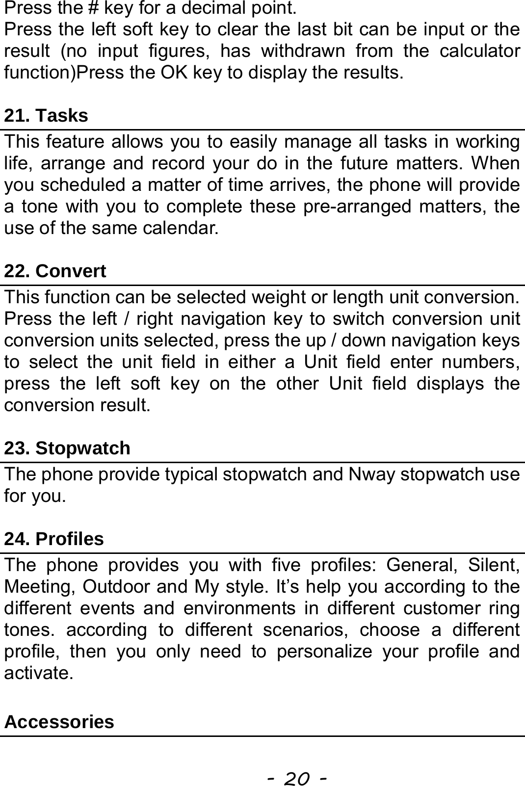  - 20 - Press the # key for a decimal point. Press the left soft key to clear the last bit can be input or the result (no input figures, has withdrawn from the calculator function)Press the OK key to display the results.  21. Tasks This feature allows you to easily manage all tasks in working life, arrange and record your do in the future matters. When you scheduled a matter of time arrives, the phone will provide a tone with you to complete these pre-arranged matters, the use of the same calendar.  22. Convert This function can be selected weight or length unit conversion. Press the left / right navigation key to switch conversion unit conversion units selected, press the up / down navigation keys to select the unit field in either a Unit field enter numbers, press the left soft key on the other Unit field displays the conversion result.  23. Stopwatch The phone provide typical stopwatch and Nway stopwatch use for you.  24. Profiles The phone provides you with five profiles: General, Silent, Meeting, Outdoor and My style. It’s help you according to the different events and environments in different customer ring tones. according to different scenarios, choose a different profile, then you only need to personalize your profile and activate.   Accessories 