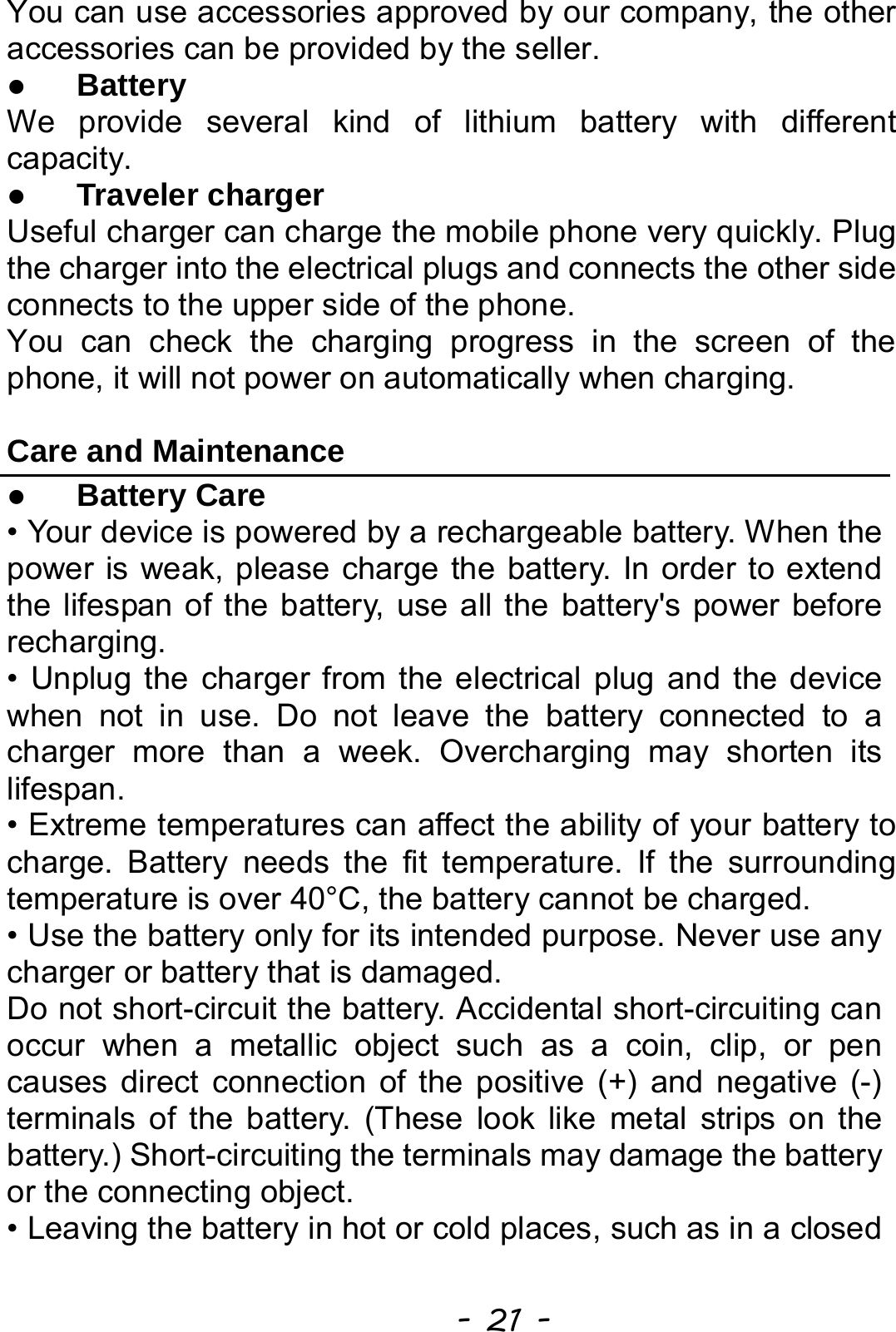  - 21 - You can use accessories approved by our company, the other accessories can be provided by the seller. z Battery We provide several kind of lithium battery with different capacity. z Traveler charger Useful charger can charge the mobile phone very quickly. Plug the charger into the electrical plugs and connects the other side connects to the upper side of the phone. You can check the charging progress in the screen of the phone, it will not power on automatically when charging.  Care and Maintenance z Battery Care • Your device is powered by a rechargeable battery. When the power is weak, please charge the battery. In order to extend the lifespan of the battery, use all the battery&apos;s power before recharging. • Unplug the charger from the electrical plug and the device when not in use. Do not leave the battery connected to a charger more than a week. Overcharging may shorten its lifespan. • Extreme temperatures can affect the ability of your battery to charge. Battery needs the fit temperature. If the surrounding temperature is over 40°C, the battery cannot be charged. • Use the battery only for its intended purpose. Never use any charger or battery that is damaged. Do not short-circuit the battery. Accidental short-circuiting can occur when a metallic object such as a coin, clip, or pen causes direct connection of the positive (+) and negative (-) terminals of the battery. (These look like metal strips on the battery.) Short-circuiting the terminals may damage the battery or the connecting object. • Leaving the battery in hot or cold places, such as in a closed 