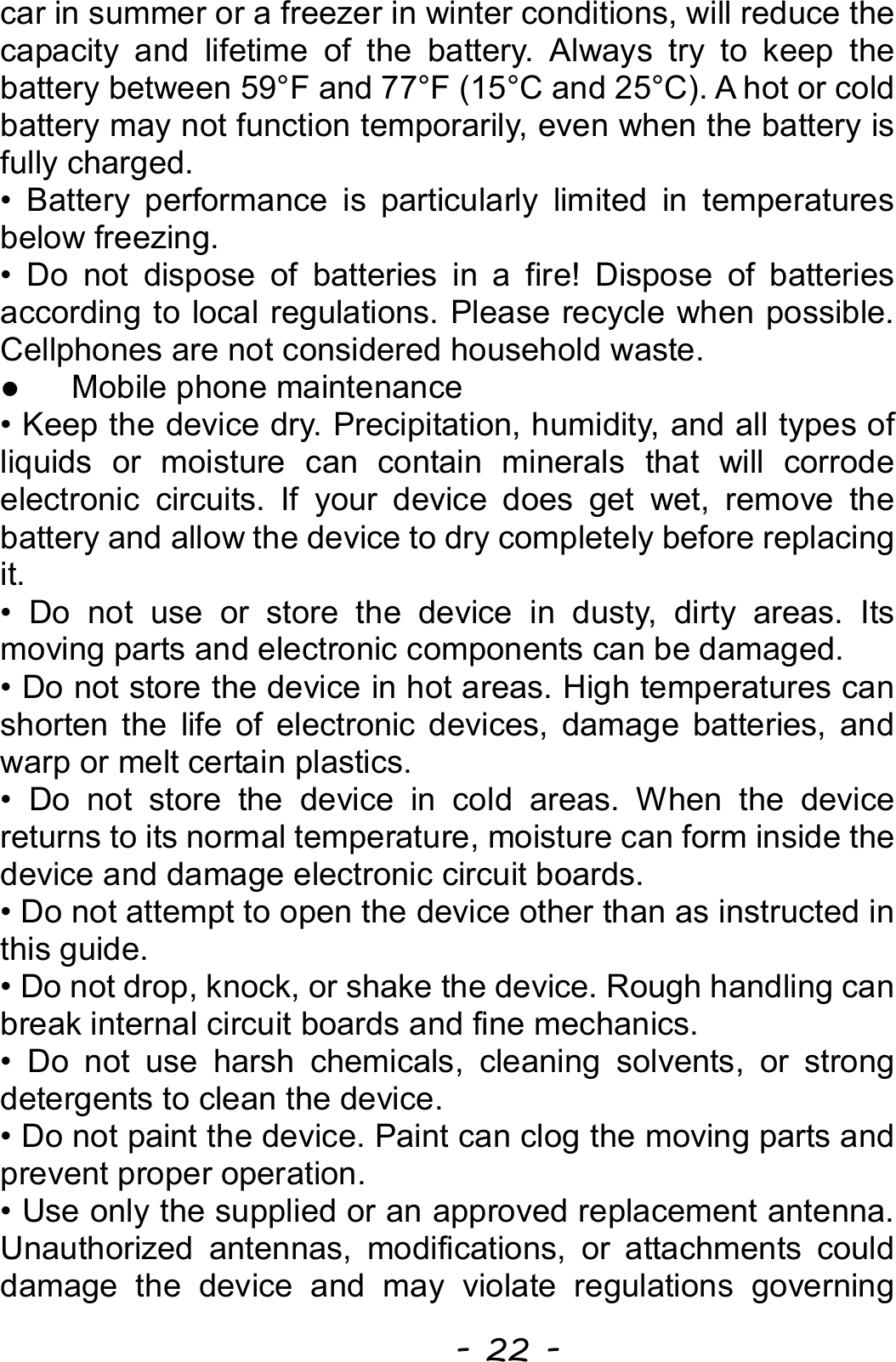  - 22 - car in summer or a freezer in winter conditions, will reduce the capacity and lifetime of the battery. Always try to keep the battery between 59°F and 77°F (15°C and 25°C). A hot or cold battery may not function temporarily, even when the battery is fully charged. • Battery performance is particularly limited in temperatures below freezing. • Do not dispose of batteries in a fire! Dispose of batteries according to local regulations. Please recycle when possible. Cellphones are not considered household waste. z Mobile phone maintenance • Keep the device dry. Precipitation, humidity, and all types of liquids or moisture can contain minerals that will corrode electronic circuits. If your device does get wet, remove the battery and allow the device to dry completely before replacing it. • Do not use or store the device in dusty, dirty areas. Its moving parts and electronic components can be damaged. • Do not store the device in hot areas. High temperatures can shorten the life of electronic devices, damage batteries, and warp or melt certain plastics. • Do not store the device in cold areas. When the device returns to its normal temperature, moisture can form inside the device and damage electronic circuit boards. • Do not attempt to open the device other than as instructed in this guide. • Do not drop, knock, or shake the device. Rough handling can break internal circuit boards and fine mechanics. • Do not use harsh chemicals, cleaning solvents, or strong detergents to clean the device. • Do not paint the device. Paint can clog the moving parts and prevent proper operation. • Use only the supplied or an approved replacement antenna. Unauthorized antennas, modifications, or attachments could damage the device and may violate regulations governing 