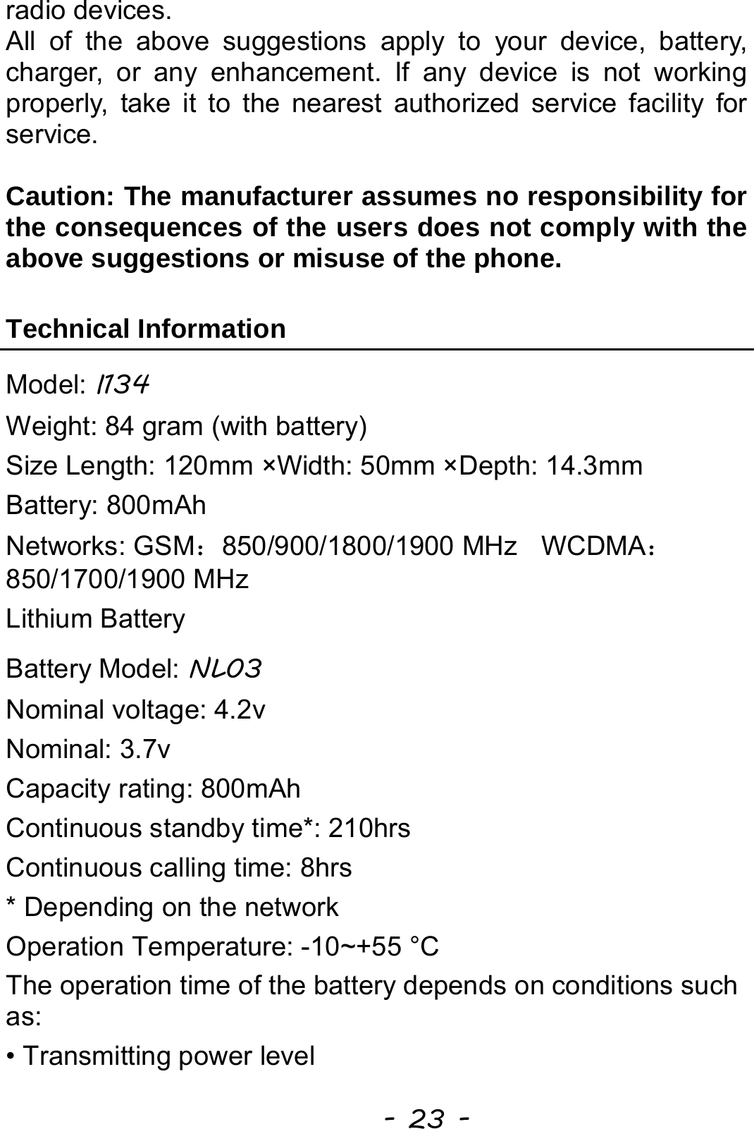  - 23 - radio devices. All of the above suggestions apply to your device, battery, charger, or any enhancement. If any device is not working properly, take it to the nearest authorized service facility for service.  Caution: The manufacturer assumes no responsibility for the consequences of the users does not comply with the above suggestions or misuse of the phone.  Technical Information Model: I134 Weight: 84 gram (with battery) Size Length: 120mm ×Width: 50mm ×Depth: 14.3mm Battery: 800mAh Networks: GSM：850/900/1800/1900 MHz    WCDMA：850/1700/1900 MHz Lithium Battery Battery Model: NL03 Nominal voltage: 4.2v Nominal: 3.7v Capacity rating: 800mAh Continuous standby time*: 210hrs Continuous calling time: 8hrs * Depending on the network Operation Temperature: -10~+55 °C The operation time of the battery depends on conditions such as: • Transmitting power level 