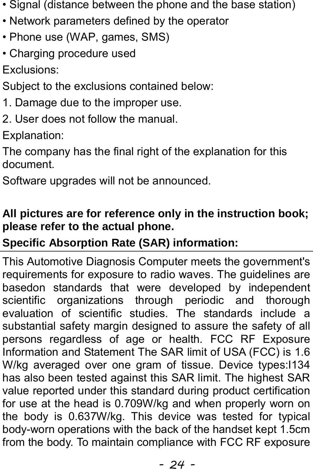  - 24 - • Signal (distance between the phone and the base station) • Network parameters defined by the operator • Phone use (WAP, games, SMS) • Charging procedure used Exclusions: Subject to the exclusions contained below: 1. Damage due to the improper use. 2. User does not follow the manual. Explanation: The company has the final right of the explanation for this document. Software upgrades will not be announced.  All pictures are for reference only in the instruction book; please refer to the actual phone. Specific Absorption Rate (SAR) information: This Automotive Diagnosis Computer meets the government&apos;s requirements for exposure to radio waves. The guidelines are basedon standards that were developed by independent scientific organizations through periodic and thorough evaluation of scientific studies. The standards include a substantial safety margin designed to assure the safety of all persons regardless of age or health. FCC RF Exposure Information and Statement The SAR limit of USA (FCC) is 1.6 W/kg averaged over one gram of tissue. Device types:I134 has also been tested against this SAR limit. The highest SAR value reported under this standard during product certification for use at the head is 0.709W/kg and when properly worn on the body is 0.637W/kg. This device was tested for typical body-worn operations with the back of the handset kept 1.5cm from the body. To maintain compliance with FCC RF exposure 