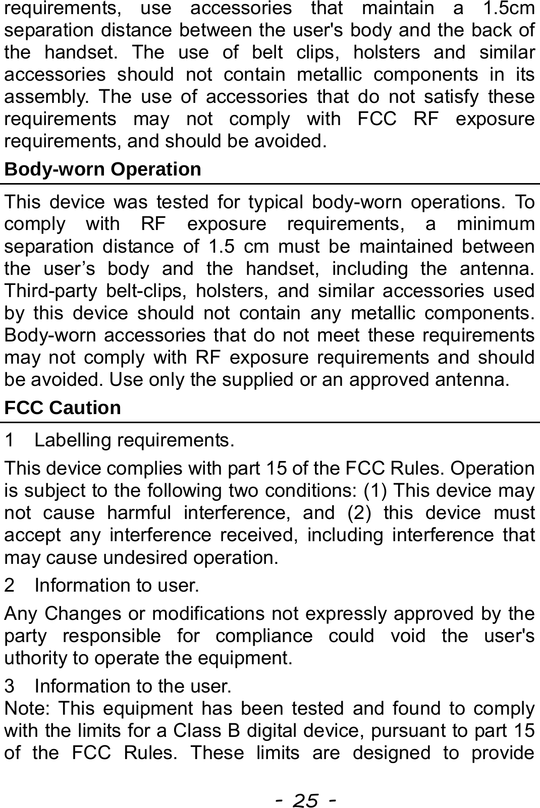  - 25 - requirements, use accessories that maintain a 1.5cm separation distance between the user&apos;s body and the back of the handset. The use of belt clips, holsters and similar accessories should not contain metallic components in its assembly. The use of accessories that do not satisfy these requirements may not comply with FCC RF exposure requirements, and should be avoided. Body-worn Operation   This device was tested for typical body-worn operations. To comply with RF exposure requirements, a minimum separation distance of 1.5 cm must be maintained between the user’s body and the handset, including the antenna. Third-party belt-clips, holsters, and similar accessories used by this device should not contain any metallic components. Body-worn accessories that do not meet these requirements may not comply with RF exposure requirements and should be avoided. Use only the supplied or an approved antenna. FCC Caution 1  Labelling requirements. This device complies with part 15 of the FCC Rules. Operation is subject to the following two conditions: (1) This device may not cause harmful interference, and (2) this device must accept any interference received, including interference that may cause undesired operation. 2  Information to user. Any Changes or modifications not expressly approved by the party responsible for compliance could void the user&apos;s  uthority to operate the equipment. 3  Information to the user. Note: This equipment has been tested and found to comply with the limits for a Class B digital device, pursuant to part 15 of the FCC Rules. These limits are designed to provide 