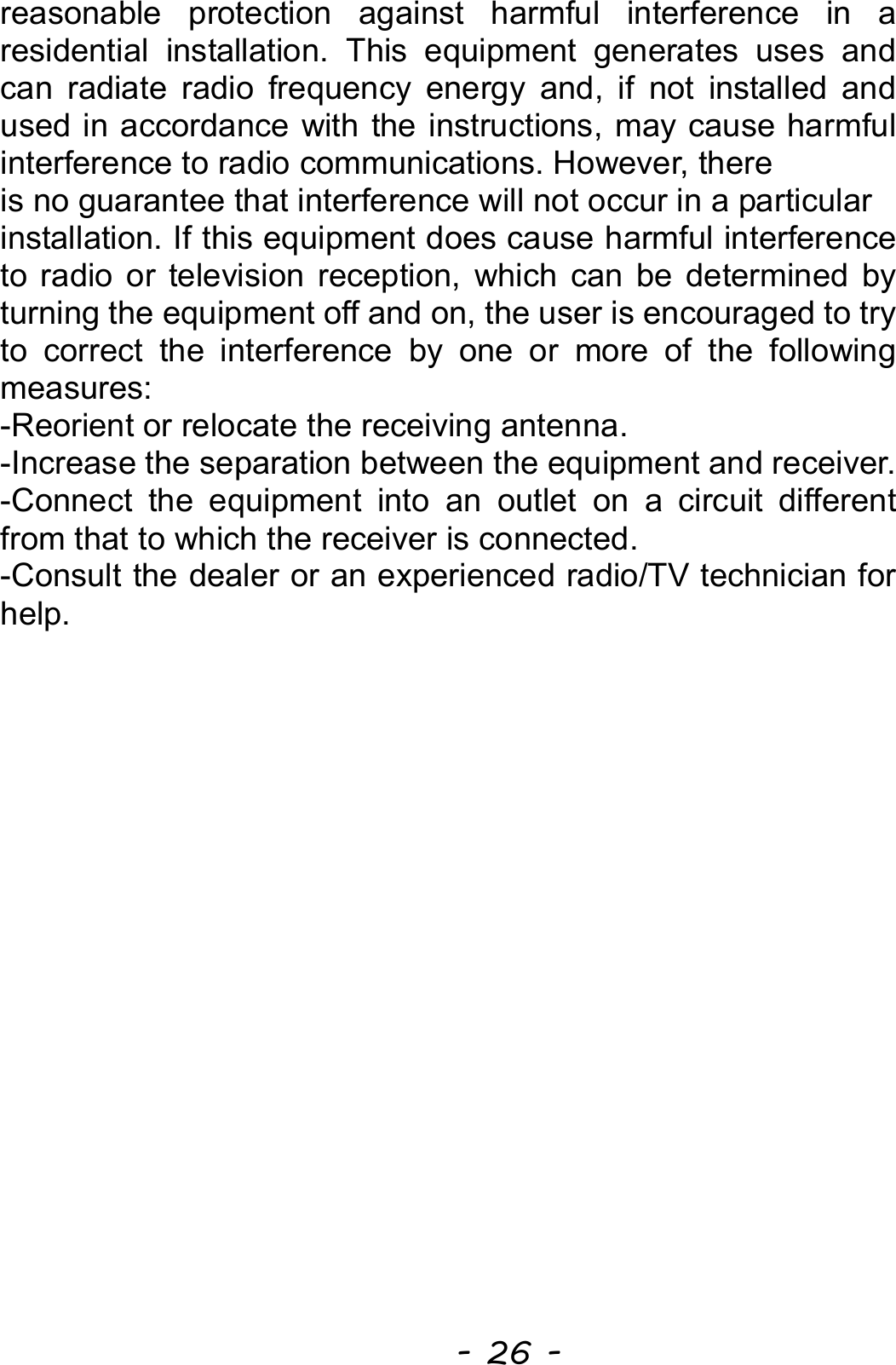  - 26 - reasonable protection against harmful interference in a residential installation. This equipment generates uses and can radiate radio frequency energy and, if not installed and used in accordance with the instructions, may cause harmful interference to radio communications. However, there is no guarantee that interference will not occur in a particular installation. If this equipment does cause harmful interference to radio or television reception, which can be determined by turning the equipment off and on, the user is encouraged to try to correct the interference by one or more of the following measures: -Reorient or relocate the receiving antenna. -Increase the separation between the equipment and receiver. -Connect the equipment into an outlet on a circuit different from that to which the receiver is connected. -Consult the dealer or an experienced radio/TV technician for help.  