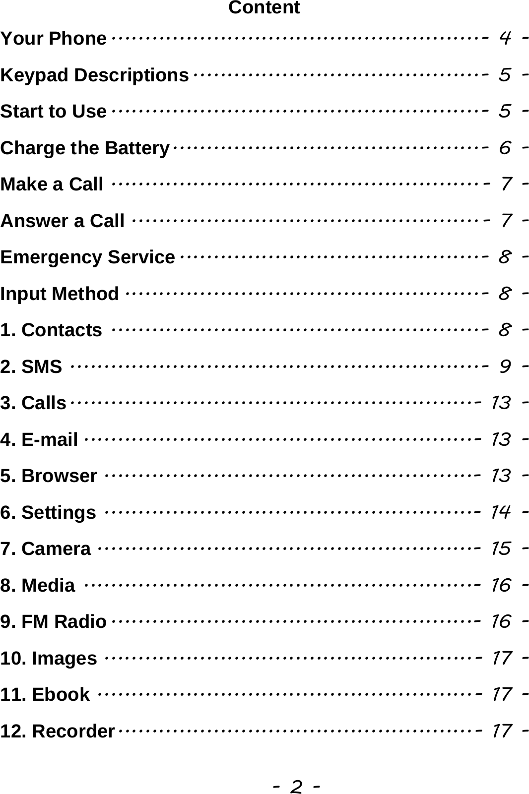  - 2 - Content Your Phone ...................................................... - 4 -Keypad Descriptions .......................................... - 5 -Start to Use ...................................................... - 5 -Charge the Battery ............................................. - 6 -Make a Call ...................................................... - 7 -Answer a Call ................................................... - 7 -Emergency Service ............................................ - 8 -Input Method .................................................... - 8 -1. Contacts ...................................................... - 8 -2. SMS ............................................................ - 9 -3. Calls ........................................................... - 13 -4. E-mail ......................................................... - 13 -5. Browser ...................................................... - 13 -6. Settings ...................................................... - 14 -7. Camera ....................................................... - 15 -8. Media ......................................................... - 16 -9. FM Radio ..................................................... - 16 -10. Images ...................................................... - 17 -11. Ebook ....................................................... - 17 -12. Recorder .................................................... - 17 -