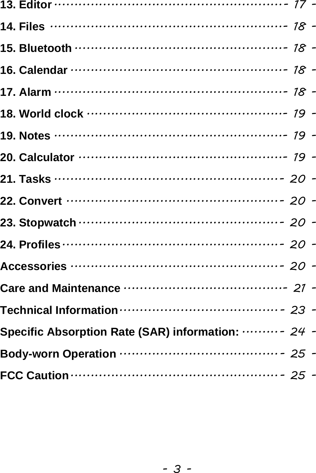  - 3 - 13. Editor ........................................................ - 17 -14. Files ......................................................... - 18 -15. Bluetooth ................................................... - 18 -16. Calendar .................................................... - 18 -17. Alarm ........................................................ - 18 -18. World clock ................................................ - 19 -19. Notes ........................................................ - 19 -20. Calculator .................................................. - 19 -21. Tasks ....................................................... - 20 -22. Convert .................................................... - 20 -23. Stopwatch ................................................. - 20 -24. Profiles ..................................................... - 20 -Accessories ................................................... - 20 -Care and Maintenance ....................................... - 21 -Technical Information ....................................... - 23 -Specific Absorption Rate (SAR) information: ......... - 24 -Body-worn Operation ....................................... - 25 -FCC Caution ................................................... - 25 - 