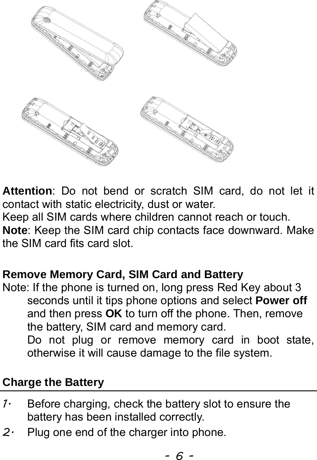  - 6 -  Attention: Do not bend or scratch SIM card, do not let it contact with static electricity, dust or water. Keep all SIM cards where children cannot reach or touch. Note: Keep the SIM card chip contacts face downward. Make the SIM card fits card slot.  Remove Memory Card, SIM Card and Battery   Note: If the phone is turned on, long press Red Key about 3 seconds until it tips phone options and select Power off and then press OK to turn off the phone. Then, remove the battery, SIM card and memory card.   Do not plug or remove memory card in boot state, otherwise it will cause damage to the file system.  Charge the Battery   1.  Before charging, check the battery slot to ensure the battery has been installed correctly. 2.  Plug one end of the charger into phone. 