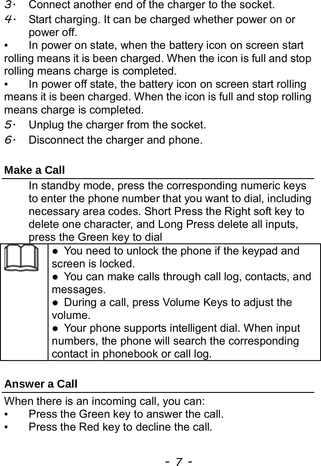  - 7 - 3.  Connect another end of the charger to the socket. 4.  Start charging. It can be charged whether power on or power off.   ▪  In power on state, when the battery icon on screen start rolling means it is been charged. When the icon is full and stop rolling means charge is completed.   ▪  In power off state, the battery icon on screen start rolling means it is been charged. When the icon is full and stop rolling means charge is completed. 5.  Unplug the charger from the socket.   6.  Disconnect the charger and phone.    Make a Call In standby mode, press the corresponding numeric keys to enter the phone number that you want to dial, including necessary area codes. Short Press the Right soft key to delete one character, and Long Press delete all inputs, press the Green key to dial  z You need to unlock the phone if the keypad and screen is locked. z You can make calls through call log, contacts, and messages. z During a call, press Volume Keys to adjust the volume. z Your phone supports intelligent dial. When input numbers, the phone will search the corresponding contact in phonebook or call log.  Answer a Call When there is an incoming call, you can: ▪  Press the Green key to answer the call. ▪  Press the Red key to decline the call. 