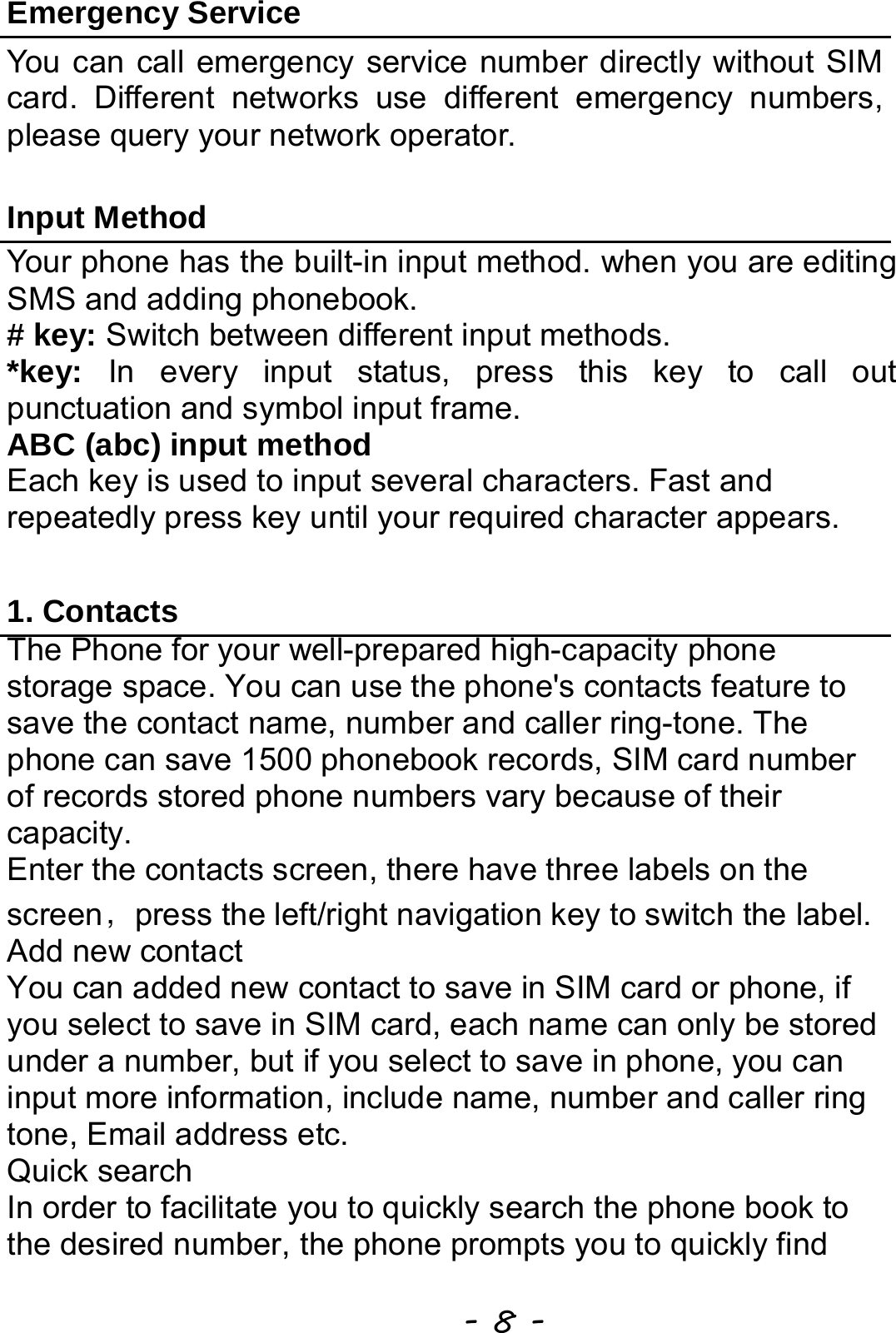  - 8 - Emergency Service You can call emergency service number directly without SIM card. Different networks use different emergency numbers, please query your network operator.    Input Method Your phone has the built-in input method. when you are editing SMS and adding phonebook.   # key: Switch between different input methods. *key: In every input status, press this key to call out punctuation and symbol input frame. ABC (abc) input method Each key is used to input several characters. Fast and repeatedly press key until your required character appears.  1. Contacts The Phone for your well-prepared high-capacity phone storage space. You can use the phone&apos;s contacts feature to save the contact name, number and caller ring-tone. The phone can save 1500 phonebook records, SIM card number of records stored phone numbers vary because of their capacity. Enter the contacts screen, there have three labels on the screen，press the left/right navigation key to switch the label. Add new contact     You can added new contact to save in SIM card or phone, if you select to save in SIM card, each name can only be stored under a number, but if you select to save in phone, you can input more information, include name, number and caller ring tone, Email address etc.   Quick search In order to facilitate you to quickly search the phone book to the desired number, the phone prompts you to quickly find 