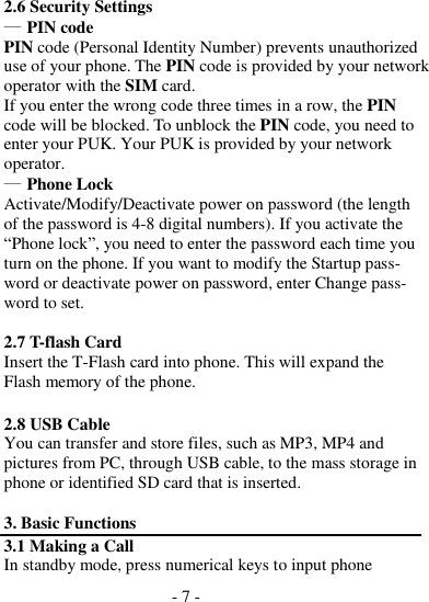 - 7 -  2.6 Security Settings ― PIN code PIN code (Personal Identity Number) prevents unauthorized use of your phone. The PIN code is provided by your network operator with the SIM card. If you enter the wrong code three times in a row, the PIN code will be blocked. To unblock the PIN code, you need to enter your PUK. Your PUK is provided by your network operator. ― Phone Lock Activate/Modify/Deactivate power on password (the length of the password is 4-8 digital numbers). If you activate the “Phone lock”, you need to enter the password each time you turn on the phone. If you want to modify the Startup pass- word or deactivate power on password, enter Change pass- word to set.  2.7 T-flash Card Insert the T-Flash card into phone. This will expand the Flash memory of the phone.  2.8 USB Cable You can transfer and store files, such as MP3, MP4 and pictures from PC, through USB cable, to the mass storage in phone or identified SD card that is inserted.  3. Basic Functions 3.1 Making a Call In standby mode, press numerical keys to input phone 