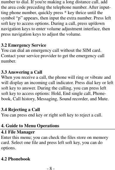 - 8 -  number to dial. If you&apos;re making a long distance call, add the area code preceding the telephone number. After input- ting phone number, quickly press * key thrice until the symbol “p” appears, then input the extra number. Press left soft key to access options. During a call, press up/down navigation keys to enter volume adjustment interface, then press navigation keys to adjust the volume.  3.2 Emergency Service You can dial an emergency call without the SIM card. Contact your service provider to get the emergency call number.  3.3 Answering a Call When you receive a call, the phone will ring or vibrate and will display an incoming call indicator. Press dial key or left soft key to answer. During the calling, you can press left soft key to access options: Hold, End single call, Phone- book, Call history, Messaging, Sound recorder, and Mute.  3.4 Rejecting a Call You can press end key or right soft key to reject a call.  4. Guide to Menu Operations 4.1 File Manager Enter this menu; you can check the files store on memory card. Select one file and press left soft key, you can do options.  4.2 Phonebook 