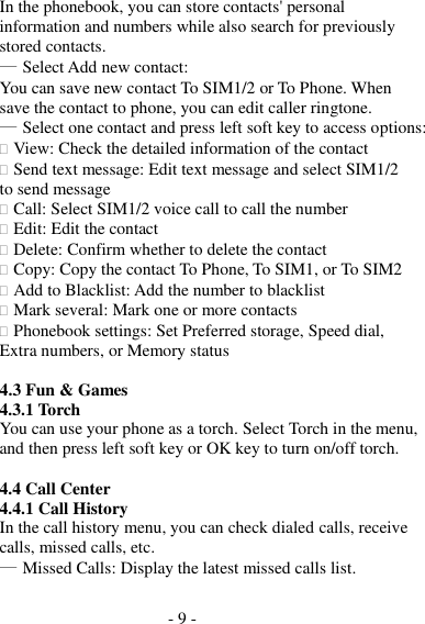 - 9 -  In the phonebook, you can store contacts&apos; personal information and numbers while also search for previously stored contacts. ― Select Add new contact: You can save new contact To SIM1/2 or To Phone. When save the contact to phone, you can edit caller ringtone. ― Select one contact and press left soft key to access options:  View: Check the detailed information of the contact  Send text message: Edit text message and select SIM1/2 to send message  Call: Select SIM1/2 voice call to call the number  Edit: Edit the contact  Delete: Confirm whether to delete the contact  Copy: Copy the contact To Phone, To SIM1, or To SIM2  Add to Blacklist: Add the number to blacklist  Mark several: Mark one or more contacts  Phonebook settings: Set Preferred storage, Speed dial, Extra numbers, or Memory status  4.3 Fun &amp; Games 4.3.1 Torch You can use your phone as a torch. Select Torch in the menu, and then press left soft key or OK key to turn on/off torch.  4.4 Call Center 4.4.1 Call History In the call history menu, you can check dialed calls, receive calls, missed calls, etc. ― Missed Calls: Display the latest missed calls list. 