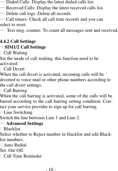 - 10 -  ― Dialed Calls: Display the latest dialed calls list. ― Received Calls: Display the latest received calls list. ― Delete call logs: Delete all records. ― Call timers: Check all call time records and you can select to reset. ― Text msg. counter: To count all messages sent and received.  4.4.2 Call Settings －SIM1/2 Call Settings  Call Waiting Set the mode of call waiting, this function need to be activated  Call Divert When the call divert is activated, incoming calls will be diverted to voice mail or other phone numbers according to the call divert settings.  Call Barring When the call barring is activated, some of the calls will be barred according to the call barring setting condition. Con- tact your service provider to sign up for call barring.  Line Switching Switch the line between Line 1 and Line 2. ― Advanced Settings  Blacklist Select whether to Reject number in blacklist and edit Black- list numbers.  Auto Redial Set: On/ Off.  Call Time Reminder 