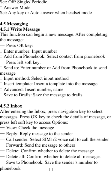 - 11 -  Set: Off/ Single/ Periodic.  Answer Mode Set: Any key or Auto answer when headset mode  4.5 Messaging 4.5.1 Write Message This function can begin a new message. After completing the message: ― Press OK key:  Enter number: Input number  Add from Phonebook: Select contact from phonebook ― Press left soft key:  Send to: Enter number or Add from Phonebook to send message  Input method: Select input method  Insert template: Insert a template into the message  Advanced: Insert number, name  Save to Drafts: Save the message to drafts  4.5.2 Inbox After entering the Inbox, press navigation key to select messages. Press OK key to check the details of message, or press left soft key to access Options: ― View: Check the message ― Reply: Reply message to the sender ― Call sender: Select SIM1/2 voice call to call the sender ― Forward: Send the message to others ― Delete: Confirm whether to delete the message ― Delete all: Confirm whether to delete all messages ― Save to Phonebook: Save the sender’s number to phonebook