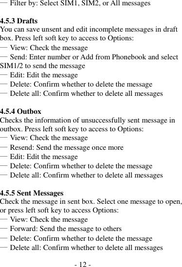 - 12 -   ― Filter by: Select SIM1, SIM2, or All messages  4.5.3 Drafts You can save unsent and edit incomplete messages in draft box. Press left soft key to access to Options: ― View: Check the message ― Send: Enter number or Add from Phonebook and select SIM1/2 to send the message ― Edit: Edit the message ― Delete: Confirm whether to delete the message ― Delete all: Confirm whether to delete all messages  4.5.4 Outbox Checks the information of unsuccessfully sent message in outbox. Press left soft key to access to Options: ― View: Check the message ― Resend: Send the message once more ― Edit: Edit the message ― Delete: Confirm whether to delete the message ― Delete all: Confirm whether to delete all messages  4.5.5 Sent Messages Check the message in sent box. Select one message to open, or press left soft key to access Options: ― View: Check the message ― Forward: Send the message to others ― Delete: Confirm whether to delete the message ― Delete all: Confirm whether to delete all messages 