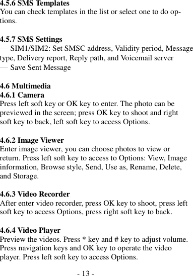 - 13 -  4.5.6 SMS Templates You can check templates in the list or select one to do op- tions.  4.5.7 SMS Settings ― SIM1/SIM2: Set SMSC address, Validity period, Message type, Delivery report, Reply path, and Voicemail server ― Save Sent Message  4.6 Multimedia 4.6.1 Camera Press left soft key or OK key to enter. The photo can be previewed in the screen; press OK key to shoot and right soft key to back, left soft key to access Options.  4.6.2 Image Viewer Enter image viewer, you can choose photos to view or return. Press left soft key to access to Options: View, Image information, Browse style, Send, Use as, Rename, Delete, and Storage.  4.6.3 Video Recorder After enter video recorder, press OK key to shoot, press left soft key to access Options, press right soft key to back.  4.6.4 Video Player Preview the videos. Press * key and # key to adjust volume. Press navigation keys and OK key to operate the video player. Press left soft key to access Options. 