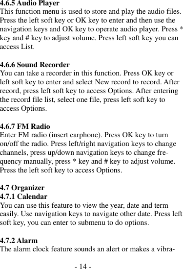 - 14 -  4.6.5 Audio Player This function menu is used to store and play the audio files. Press the left soft key or OK key to enter and then use the navigation keys and OK key to operate audio player. Press * key and # key to adjust volume. Press left soft key you can access List.  4.6.6 Sound Recorder You can take a recorder in this function. Press OK key or left soft key to enter and select New record to record. After record, press left soft key to access Options. After entering the record file list, select one file, press left soft key to access Options.  4.6.7 FM Radio Enter FM radio (insert earphone). Press OK key to turn on/off the radio. Press left/right navigation keys to change channels, press up/down navigation keys to change fre- quency manually, press * key and # key to adjust volume. Press the left soft key to access Options.  4.7 Organizer 4.7.1 Calendar You can use this feature to view the year, date and term easily. Use navigation keys to navigate other date. Press left soft key, you can enter to submenu to do options.  4.7.2 Alarm The alarm clock feature sounds an alert or makes a vibra- 