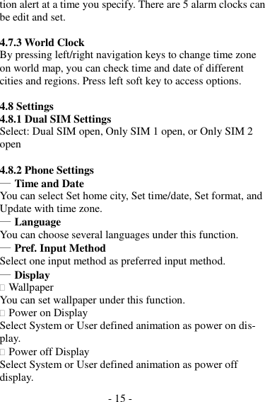 - 15 -  tion alert at a time you specify. There are 5 alarm clocks can be edit and set.  4.7.3 World Clock By pressing left/right navigation keys to change time zone on world map, you can check time and date of different cities and regions. Press left soft key to access options.  4.8 Settings 4.8.1 Dual SIM Settings Select: Dual SIM open, Only SIM 1 open, or Only SIM 2 open  4.8.2 Phone Settings ― Time and Date You can select Set home city, Set time/date, Set format, and Update with time zone. ― Language You can choose several languages under this function. ― Pref. Input Method Select one input method as preferred input method. ― Display  Wallpaper You can set wallpaper under this function.  Power on Display Select System or User defined animation as power on dis- play.  Power off Display Select System or User defined animation as power off display. 