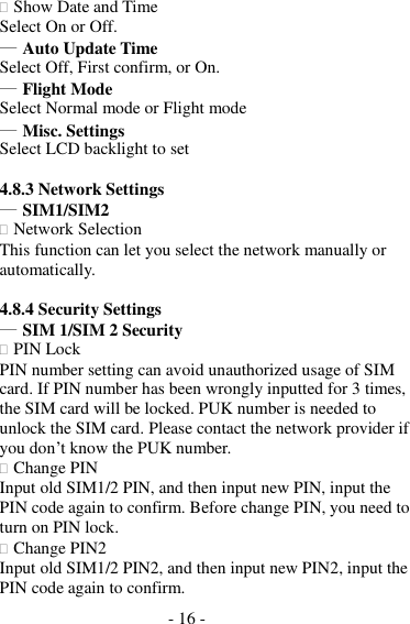 - 16 -   Show Date and Time Select On or Off. ― Auto Update Time Select Off, First confirm, or On. ― Flight Mode Select Normal mode or Flight mode ― Misc. Settings Select LCD backlight to set  4.8.3 Network Settings ― SIM1/SIM2  Network Selection This function can let you select the network manually or automatically.  4.8.4 Security Settings ― SIM 1/SIM 2 Security  PIN Lock PIN number setting can avoid unauthorized usage of SIM card. If PIN number has been wrongly inputted for 3 times, the SIM card will be locked. PUK number is needed to unlock the SIM card. Please contact the network provider if you don’t know the PUK number.  Change PIN Input old SIM1/2 PIN, and then input new PIN, input the PIN code again to confirm. Before change PIN, you need to turn on PIN lock.  Change PIN2 Input old SIM1/2 PIN2, and then input new PIN2, input the PIN code again to confirm. 