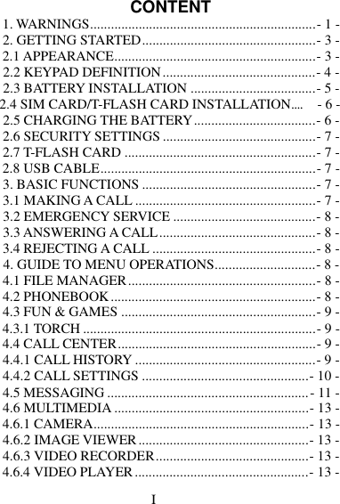 CONTENT 1. WARNINGS.................................................................- 1 - 2. GETTING STARTED ..................................................- 3 - 2.1 APPEARANCE..........................................................- 3 - 2.2 KEYPAD DEFINITION ............................................- 4 - 2.3 BATTERY INSTALLATION ....................................- 5 - 2.4 SIM CARD/T-FLASH CARD INSTALLATION....     - 6 - 2.5 CHARGING THE BATTERY ...................................- 6 - 2.6 SECURITY SETTINGS ............................................- 7 - 2.7 T-FLASH CARD .......................................................- 7 - 2.8 USB CABLE ..............................................................- 7 - 3. BASIC FUNCTIONS ..................................................- 7 - 3.1 MAKING A CALL ....................................................- 7 - 3.2 EMERGENCY SERVICE .........................................- 8 - 3.3 ANSWERING A CALL .............................................- 8 - 3.4 REJECTING A CALL ...............................................- 8 - 4. GUIDE TO MENU OPERATIONS.............................- 8 - 4.1 FILE MANAGER ......................................................- 8 - 4.2 PHONEBOOK ...........................................................- 8 - 4.3 FUN &amp; GAMES ........................................................- 9 - 4.3.1 TORCH ...................................................................- 9 - 4.4 CALL CENTER .........................................................- 9 - 4.4.1 CALL HISTORY ....................................................- 9 - 4.4.2 CALL SETTINGS ................................................- 10 - 4.5 MESSAGING .......................................................... - 11 - 4.6 MULTIMEDIA ........................................................- 13 - 4.6.1 CAMERA..............................................................- 13 - 4.6.2 IMAGE VIEWER .................................................- 13 - 4.6.3 VIDEO RECORDER ............................................- 13 - 4.6.4 VIDEO PLAYER ..................................................- 13 - I 