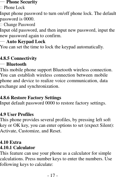 - 17 -  ― Phone Security  Phone Lock Input phone password to turn on/off phone lock. The default password is 0000.  Change Password Input old password, and then input new password, input the new password again to confirm. ― Auto Keypad Lock You can set the time to lock the keypad automatically.  4.8.5 Connectivity ― Bluetooth This mobile phone support Bluetooth wireless connection. You can establish wireless connection between mobile phone and device to realize voice communication, data exchange and synchronization.  4.8.6 Restore Factory Settings Input default password 0000 to restore factory settings.  4.9 User Profiles This phone provides several profiles, by pressing left soft key or OK key, you can enter options to set (expect Silent): Activate, Customize, and Reset.  4.10 Extra 4.10.1 Calculator This feature can use your phone as a calculator for simple calculations. Press number keys to enter the numbers. Use following keys to calculate: 