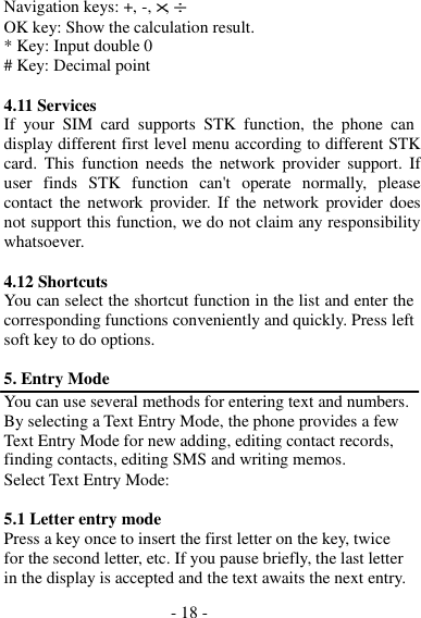 - 18 -  Navigation keys: +, -, ×, ÷ OK key: Show the calculation result. * Key: Input double 0 # Key: Decimal point  4.11 Services If  your  SIM card supports  STK  function,  the  phone  can display different first level menu according to different STK card.  This  function  needs  the  network  provider  support.  If user  finds  STK  function can&apos;t  operate normally,  please contact the  network provider. If  the network  provider does not support this function, we do not claim any responsibility whatsoever.  4.12 Shortcuts You can select the shortcut function in the list and enter the corresponding functions conveniently and quickly. Press left soft key to do options.  5. Entry Mode You can use several methods for entering text and numbers. By selecting a Text Entry Mode, the phone provides a few Text Entry Mode for new adding, editing contact records, finding contacts, editing SMS and writing memos. Select Text Entry Mode:  5.1 Letter entry mode Press a key once to insert the first letter on the key, twice for the second letter, etc. If you pause briefly, the last letter in the display is accepted and the text awaits the next entry. 