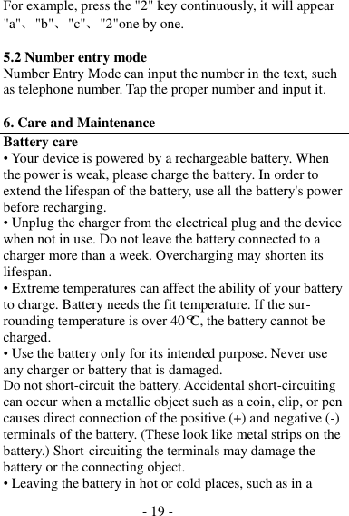 - 19 -  For example, press the &quot;2&quot; key continuously, it will appear &quot;a&quot;、&quot;b&quot;、&quot;c&quot;、&quot;2&quot;one by one.  5.2 Number entry mode Number Entry Mode can input the number in the text, such as telephone number. Tap the proper number and input it.  6. Care and Maintenance Battery care • Your device is powered by a rechargeable battery. When the power is weak, please charge the battery. In order to extend the lifespan of the battery, use all the battery&apos;s power before recharging. • Unplug the charger from the electrical plug and the device when not in use. Do not leave the battery connected to a charger more than a week. Overcharging may shorten its lifespan. • Extreme temperatures can affect the ability of your battery to charge. Battery needs the fit temperature. If the sur- rounding temperature is over 40°C, the battery cannot be charged. • Use the battery only for its intended purpose. Never use any charger or battery that is damaged. Do not short-circuit the battery. Accidental short-circuiting can occur when a metallic object such as a coin, clip, or pen causes direct connection of the positive (+) and negative (-) terminals of the battery. (These look like metal strips on the battery.) Short-circuiting the terminals may damage the battery or the connecting object. • Leaving the battery in hot or cold places, such as in a 