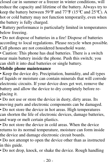 - 20 -  closed car in summer or a freezer in winter conditions, will reduce the capacity and lifetime of the battery. Always try to keep the battery between 59°F and 77°F (15°C and 25°C). A hot or cold battery may not function temporarily, even when the battery is fully charged. • Battery performance is particularly limited in temperatures below freezing. • Do not dispose of batteries in a fire! Dispose of batteries according to local regulations. Please recycle when possible. Cell phones are not considered household waste. • Caution: This phone has dual batteries. There is a switch near main battery inside the phone. Push this switch; you can shift it into dual batteries or single battery. Mobile phone maintenance • Keep the device dry. Precipitation, humidity, and all types of liquids or moisture can contain minerals that will corrode electronic circuits. If your device does get wet, remove the battery and allow the device to dry completely before re- placing it. • Do not use or store the device in dusty, dirty areas. Its moving parts and electronic components can be damaged. • Do not store the device in hot areas. High temperatures can shorten the life of electronic devices, damage batteries, and warp or melt certain plastics. • Do not store the device in cold areas. When the device returns to its normal temperature, moisture can form inside the device and damage electronic circuit boards. • Do not attempt to open the device other than as instructed in this guide. • Do not drop, knock, or shake the device. Rough handling 