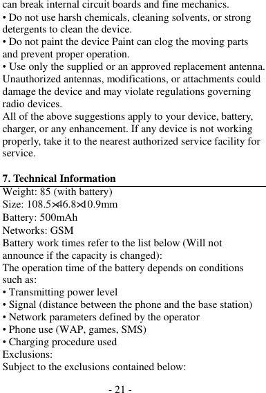 - 21 -  can break internal circuit boards and fine mechanics. • Do not use harsh chemicals, cleaning solvents, or strong detergents to clean the device. • Do not paint the device Paint can clog the moving parts and prevent proper operation. • Use only the supplied or an approved replacement antenna. Unauthorized antennas, modifications, or attachments could damage the device and may violate regulations governing radio devices. All of the above suggestions apply to your device, battery, charger, or any enhancement. If any device is not working properly, take it to the nearest authorized service facility for service.  7. Technical Information Weight: 85 (with battery) Size: 108.5×46.8×10.9mm Battery: 500mAh Networks: GSM Battery work times refer to the list below (Will not announce if the capacity is changed): The operation time of the battery depends on conditions such as: • Transmitting power level • Signal (distance between the phone and the base station) • Network parameters defined by the operator • Phone use (WAP, games, SMS) • Charging procedure used Exclusions: Subject to the exclusions contained below: 