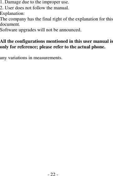 - 22 -  1. Damage due to the improper use. 2. User does not follow the manual. Explanation: The company has the final right of the explanation for this document. Software upgrades will not be announced.  All the configurations mentioned in this user manual is only for reference; please refer to the actual phone.  any variations in measurements. 