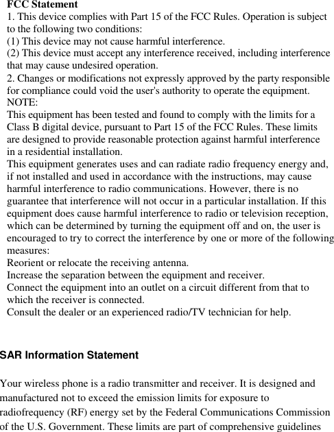       FCC Statement 1. This device complies with Part 15 of the FCC Rules. Operation is subject to the following two conditions: (1) This device may not cause harmful interference. (2) This device must accept any interference received, including interference that may cause undesired operation. 2. Changes or modifications not expressly approved by the party responsible for compliance could void the user&apos;s authority to operate the equipment. NOTE:  This equipment has been tested and found to comply with the limits for a Class B digital device, pursuant to Part 15 of the FCC Rules. These limits are designed to provide reasonable protection against harmful interference in a residential installation. This equipment generates uses and can radiate radio frequency energy and, if not installed and used in accordance with the instructions, may cause harmful interference to radio communications. However, there is no guarantee that interference will not occur in a particular installation. If this equipment does cause harmful interference to radio or television reception, which can be determined by turning the equipment off and on, the user is encouraged to try to correct the interference by one or more of the following measures: Reorient or relocate the receiving antenna. Increase the separation between the equipment and receiver. Connect the equipment into an outlet on a circuit different from that to which the receiver is connected.  Consult the dealer or an experienced radio/TV technician for help.  SAR Information Statement Your wireless phone is a radio transmitter and receiver. It is designed and manufactured not to exceed the emission limits for exposure to radiofrequency (RF) energy set by the Federal Communications Commission of the U.S. Government. These limits are part of comprehensive guidelines 