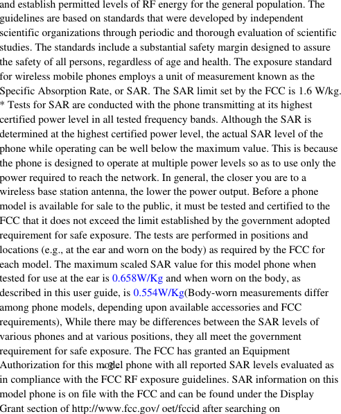 - 2 -  and establish permitted levels of RF energy for the general population. The guidelines are based on standards that were developed by independent scientific organizations through periodic and thorough evaluation of scientific studies. The standards include a substantial safety margin designed to assure the safety of all persons, regardless of age and health. The exposure standard for wireless mobile phones employs a unit of measurement known as the Specific Absorption Rate, or SAR. The SAR limit set by the FCC is 1.6 W/kg. * Tests for SAR are conducted with the phone transmitting at its highest certified power level in all tested frequency bands. Although the SAR is determined at the highest certified power level, the actual SAR level of the phone while operating can be well below the maximum value. This is because the phone is designed to operate at multiple power levels so as to use only the power required to reach the network. In general, the closer you are to a wireless base station antenna, the lower the power output. Before a phone model is available for sale to the public, it must be tested and certified to the FCC that it does not exceed the limit established by the government adopted requirement for safe exposure. The tests are performed in positions and locations (e.g., at the ear and worn on the body) as required by the FCC for each model. The maximum scaled SAR value for this model phone when tested for use at the ear is 0.658W/Kg and when worn on the body, as described in this user guide, is 0.554W/Kg(Body-worn measurements differ among phone models, depending upon available accessories and FCC requirements), While there may be differences between the SAR levels of various phones and at various positions, they all meet the government requirement for safe exposure. The FCC has granted an Equipment Authorization for this model phone with all reported SAR levels evaluated as in compliance with the FCC RF exposure guidelines. SAR information on this model phone is on file with the FCC and can be found under the Display Grant section of http://www.fcc.gov/ oet/fccid after searching on  