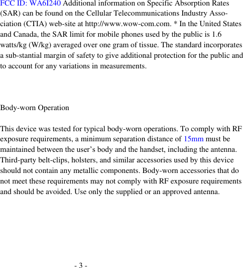 - 3 -  FCC ID: WA6I240 Additional information on Specific Absorption Rates (SAR) can be found on the Cellular Telecommunications Industry Asso-ciation (CTIA) web-site at http://www.wow-com.com. * In the United States and Canada, the SAR limit for mobile phones used by the public is 1.6 watts/kg (W/kg) averaged over one gram of tissue. The standard incorporates a sub-stantial margin of safety to give additional protection for the public and to account for any variations in measurements.  Body-worn Operation This device was tested for typical body-worn operations. To comply with RF exposure requirements, a minimum separation distance of 15mm must be maintained between the user’s body and the handset, including the antenna. Third-party belt-clips, holsters, and similar accessories used by this device should not contain any metallic components. Body-worn accessories that do not meet these requirements may not comply with RF exposure requirements and should be avoided. Use only the supplied or an approved antenna.    